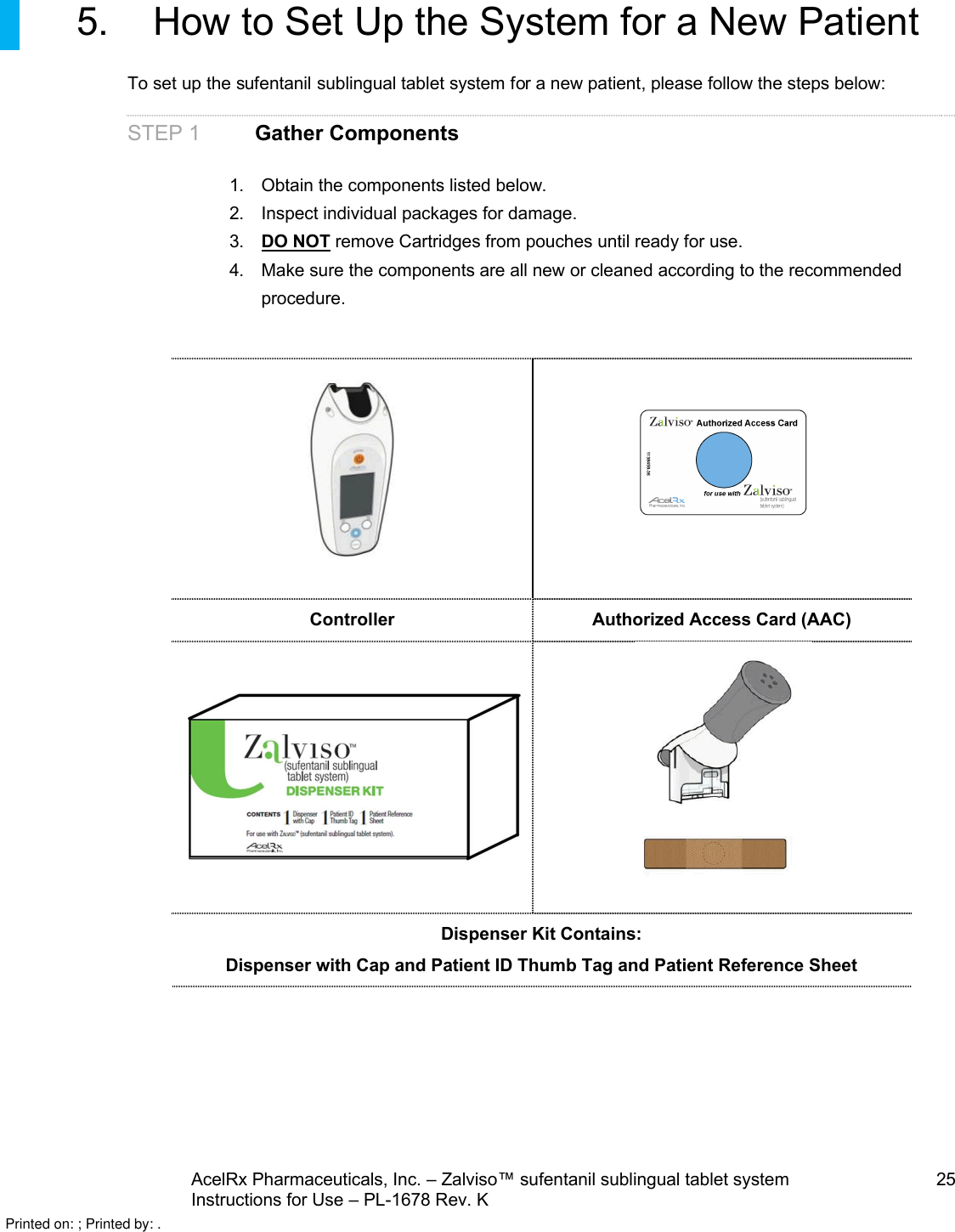 AcelRx Pharmaceuticals, Inc. –Zalviso™ sufentanil sublingual tablet system 25Instructions for Use –PL-1678 Rev. K5. How to Set Up the System for a New PatientTo set up the sufentanil sublingual tablet system for a new patient, please follow the steps below:STEP 1 Gather Components1. Obtain the components listed below.2. Inspect individual packages for damage.3. DO NOT remove Cartridges from pouches until ready for use.4. Make sure the components are all new or cleaned according to the recommended procedure.Controller Authorized Access Card (AAC)Dispenser Kit Contains:Dispenser with Cap and Patient ID Thumb Tag and Patient Reference SheetPrinted on: ; Printed by: .