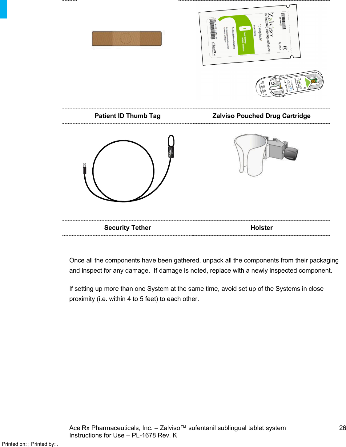 AcelRx Pharmaceuticals, Inc. –Zalviso™ sufentanil sublingual tablet system 26Instructions for Use –PL-1678 Rev. K Patient ID Thumb Tag Zalviso Pouched Drug CartridgeSecurity Tether HolsterOnce all the components have been gathered, unpack all the components from their packaging and inspect for any damage.  If damage is noted, replace with a newly inspected component.If setting up more than one System at the same time, avoid set up of the Systems in close proximity (i.e. within 4 to 5 feet) to each other.Printed on: ; Printed by: .