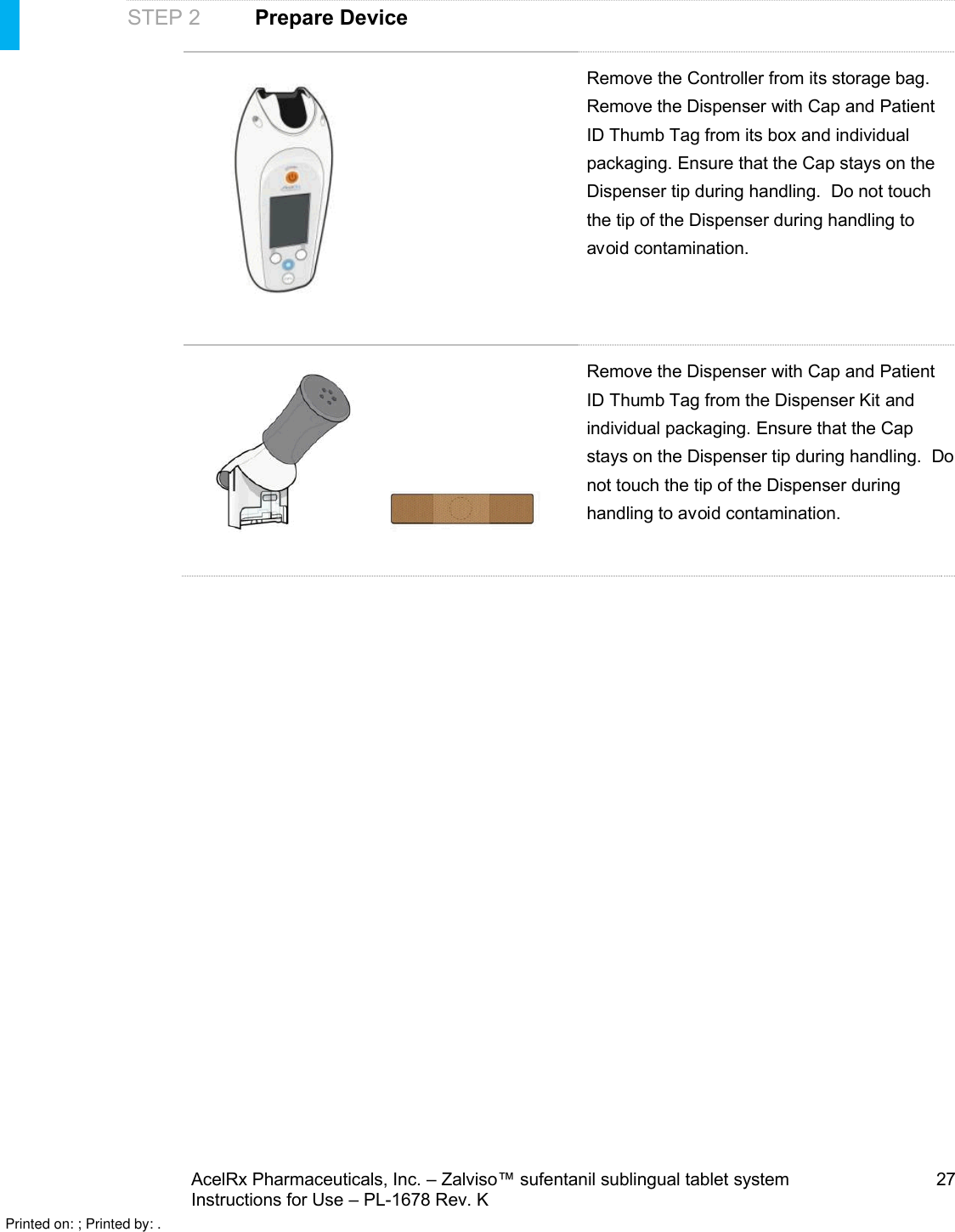 AcelRx Pharmaceuticals, Inc. –Zalviso™ sufentanil sublingual tablet system 27Instructions for Use –PL-1678 Rev. K STEP 2Prepare DeviceRemove the Controller from its storage bag.Remove the Dispenser with Cap and Patient ID Thumb Tag from its box and individual packaging. Ensure that the Cap stays on the Dispenser tip during handling.  Do not touch the tip of the Dispenser during handling to avoid contamination.Remove the Dispenser with Cap and Patient ID Thumb Tag from the Dispenser Kit and individual packaging. Ensure that the Cap stays on the Dispenser tip during handling.  Do not touch the tip of the Dispenser during handling to avoid contamination.Printed on: ; Printed by: .