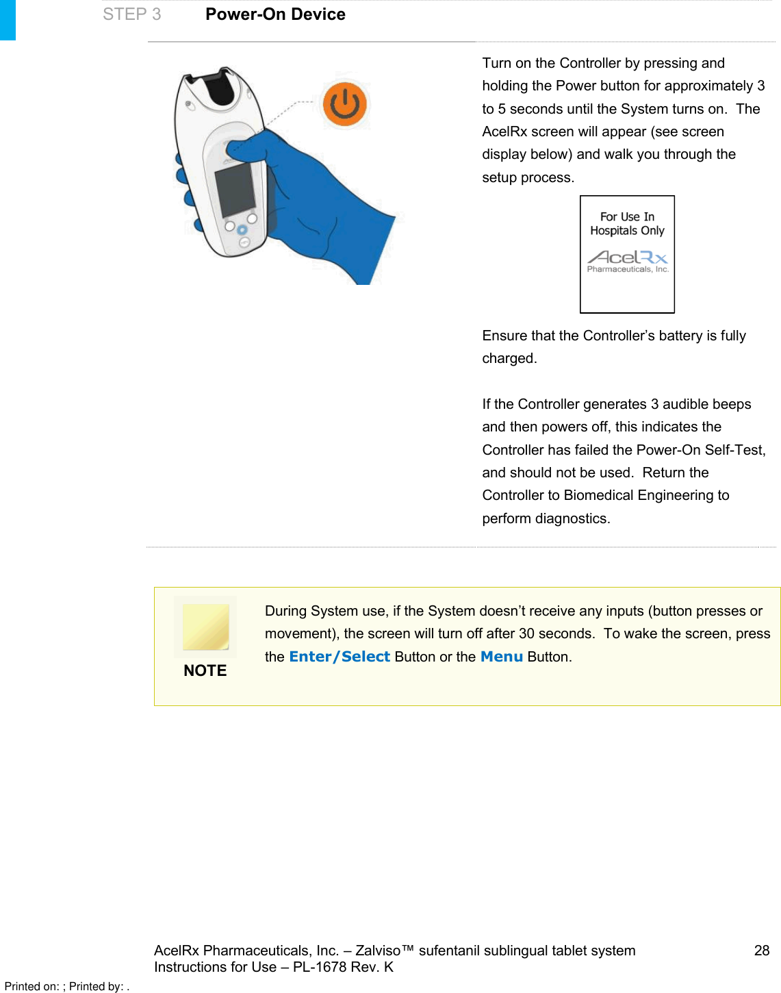AcelRx Pharmaceuticals, Inc. –Zalviso™ sufentanil sublingual tablet system 28Instructions for Use –PL-1678 Rev. K STEP 3Power-On DeviceTurn on the Controller by pressing and holding the Power button for approximately 3 to 5 seconds until the System turns on.  The AcelRx screen will appear (see screen display below) and walk you through the setup process.  Ensure that the Controller’s battery is fully charged.If the Controller generates 3 audible beeps and then powers off, this indicates the Controller has failed the Power-On Self-Test, and should not be used.  Return the Controller to Biomedical Engineering to perform diagnostics.NOTEDuring System use, if the System doesn’t receive any inputs (button presses or movement), the screen will turn off after 30 seconds.  To wake the screen, press the Enter/Select Button or the Menu Button.Printed on: ; Printed by: .