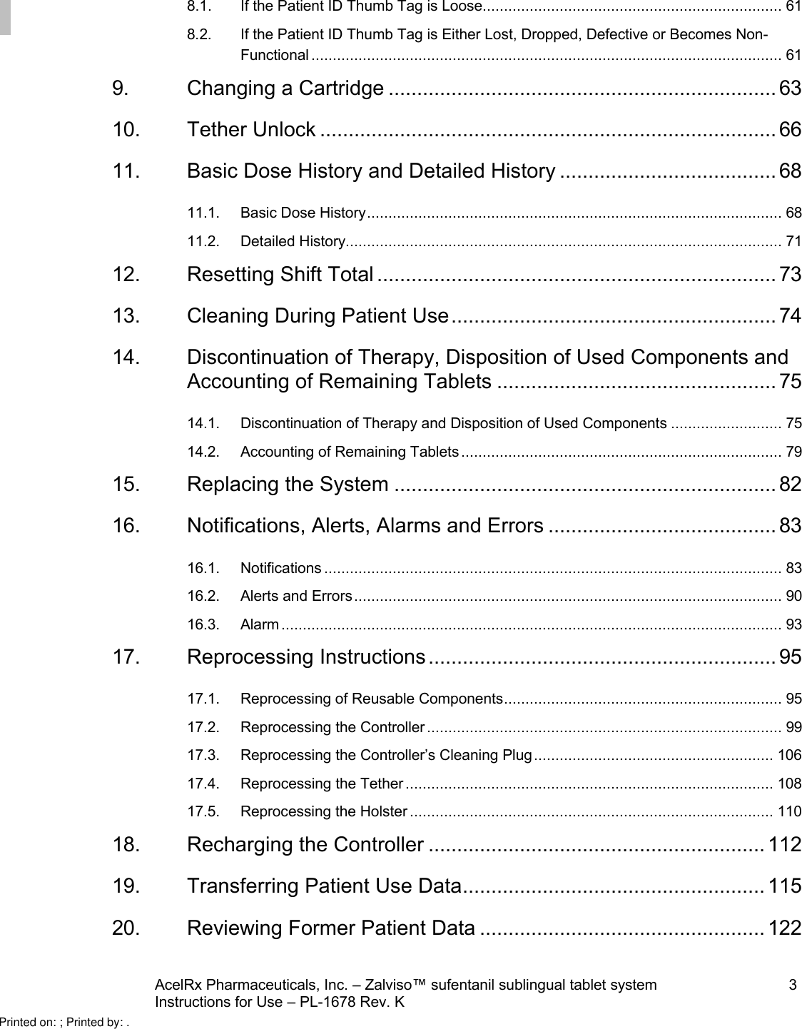 AcelRx Pharmaceuticals, Inc. –Zalviso™ sufentanil sublingual tablet system 3Instructions for Use –PL-1678 Rev. K 8.1. If the Patient ID Thumb Tag is Loose...................................................................... 618.2. If the Patient ID Thumb Tag is Either Lost, Dropped, Defective or Becomes Non-Functional .............................................................................................................. 619. Changing a Cartridge .................................................................... 6310. Tether Unlock ................................................................................ 6611. Basic Dose History and Detailed History ...................................... 6811.1. Basic Dose History.................................................................................................6811.2. Detailed History...................................................................................................... 7112. Resetting Shift Total ...................................................................... 7313. Cleaning During Patient Use......................................................... 7414. Discontinuation of Therapy, Disposition of Used Components and Accounting of Remaining Tablets ................................................. 7514.1. Discontinuation of Therapy and Disposition of Used Components .......................... 7514.2. Accounting of Remaining Tablets ........................................................................... 7915. Replacing the System ................................................................... 8216. Notifications, Alerts, Alarms and Errors ........................................ 8316.1. Notifications ........................................................................................................... 8316.2. Alerts and Errors.................................................................................................... 9016.3. Alarm ..................................................................................................................... 9317. Reprocessing Instructions............................................................. 9517.1. Reprocessing of Reusable Components.................................................................9517.2. Reprocessing the Controller ................................................................................... 9917.3. Reprocessing the Controller’s Cleaning Plug........................................................ 10617.4. Reprocessing the Tether ...................................................................................... 10817.5. Reprocessing the Holster ..................................................................................... 11018. Recharging the Controller ........................................................... 11219. Transferring Patient Use Data..................................................... 11520. Reviewing Former Patient Data .................................................. 122Printed on: ; Printed by: .