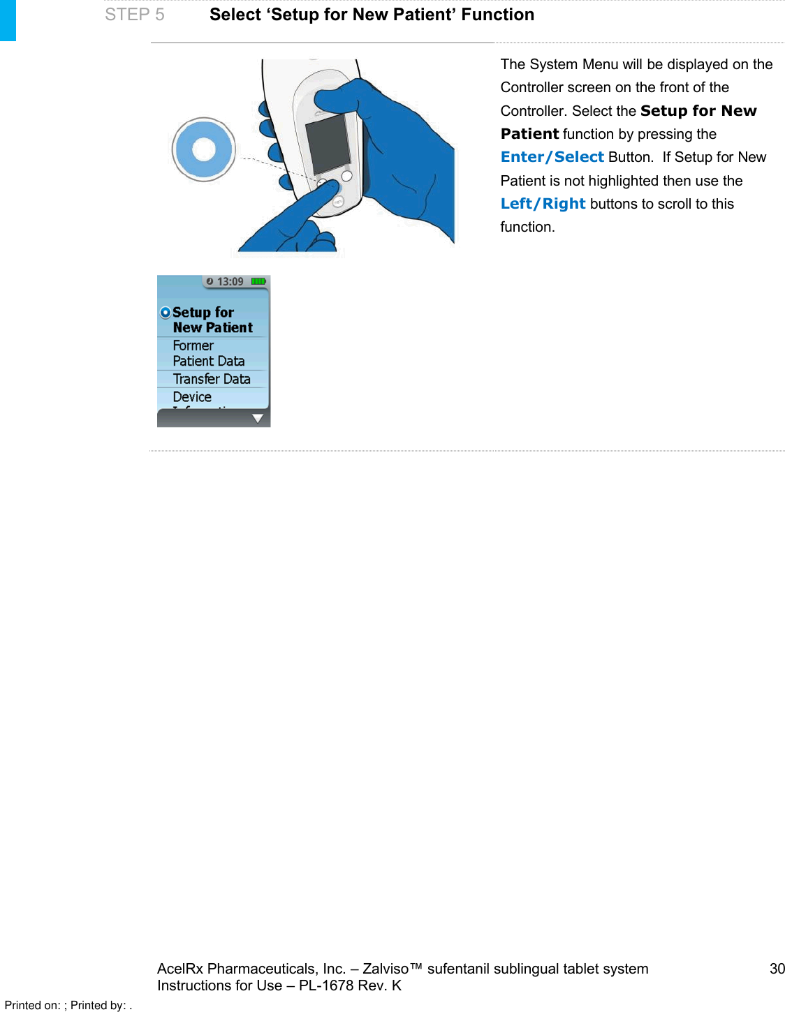 AcelRx Pharmaceuticals, Inc. –Zalviso™ sufentanil sublingual tablet system 30Instructions for Use –PL-1678 Rev. K STEP 5Select ‘Setup for New Patient’ FunctionThe System Menu will be displayed on the Controller screen on the front of the Controller. Select the Setup for New Patient function by pressing the Enter/Select Button.If Setup for New Patient is not highlighted then use the Left/Right buttons to scroll to this function. Printed on: ; Printed by: .