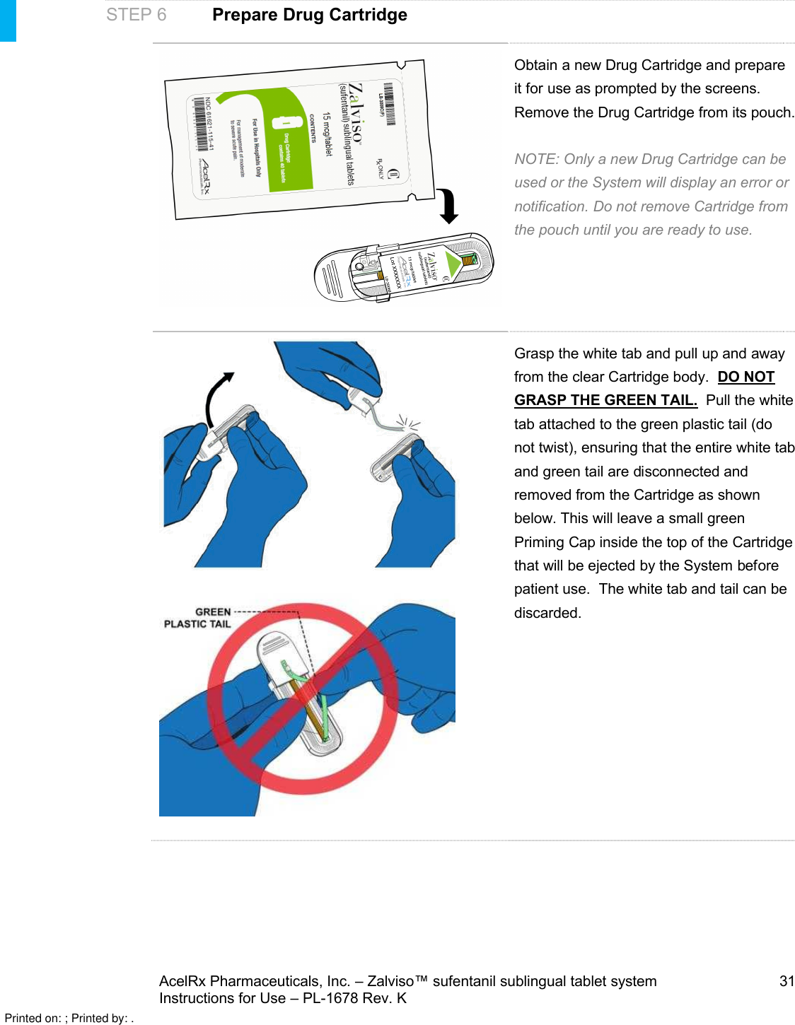 AcelRx Pharmaceuticals, Inc. –Zalviso™ sufentanil sublingual tablet system 31Instructions for Use –PL-1678 Rev. K STEP 6Prepare Drug CartridgeObtain anew Drug Cartridge and prepare it for use as prompted by the screens. Remove the Drug Cartridge from its pouch. NOTE: Only a new Drug Cartridge can be used or the System will display an error or notification. Do not remove Cartridge from the pouch until you are ready to use.Grasp the white tab and pull up and away from the clear Cartridge body.  DO NOT GRASP THE GREEN TAIL.  Pull the white tab attached to the green plastic tail (do not twist), ensuring that the entire white tab and green tail are disconnected and removed from the Cartridge as shown below. This will leave a small green Priming Cap inside the top of the Cartridgethat will be ejected by the System before patient use.  The white tab and tail can be discarded.Printed on: ; Printed by: .