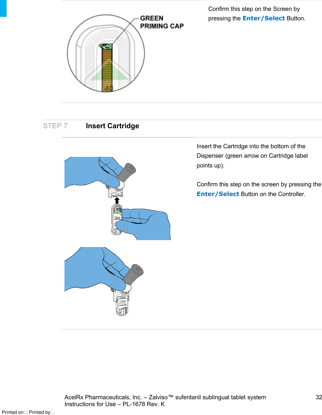 AcelRx Pharmaceuticals, Inc. –Zalviso™ sufentanil sublingual tablet system 32Instructions for Use –PL-1678 Rev. K Confirm this step on the Screen by pressing the Enter/Select Button.STEP 7Insert CartridgeInsert the Cartridge into the bottom of the Dispenser (green arrow on Cartridge labelpoints up).Confirm this step on the screen by pressing the Enter/Select Button on the Controller.Printed on: ; Printed by: .