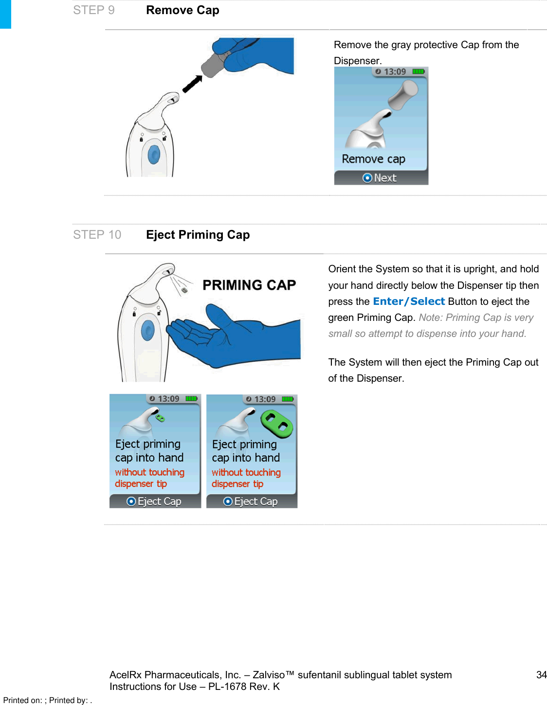 AcelRx Pharmaceuticals, Inc. –Zalviso™ sufentanil sublingual tablet system 34Instructions for Use –PL-1678 Rev. K STEP 9 Remove CapRemove the gray protective Cap from the Dispenser.   STEP 10 Eject Priming Cap  Orient the System so that it is upright, and hold your hand directly below the Dispenser tip then press the Enter/Select Button to eject the green Priming Cap.Note: Priming Cap is very small so attempt to dispense into your hand.The System will then eject the Priming Cap out of the Dispenser.Printed on: ; Printed by: .