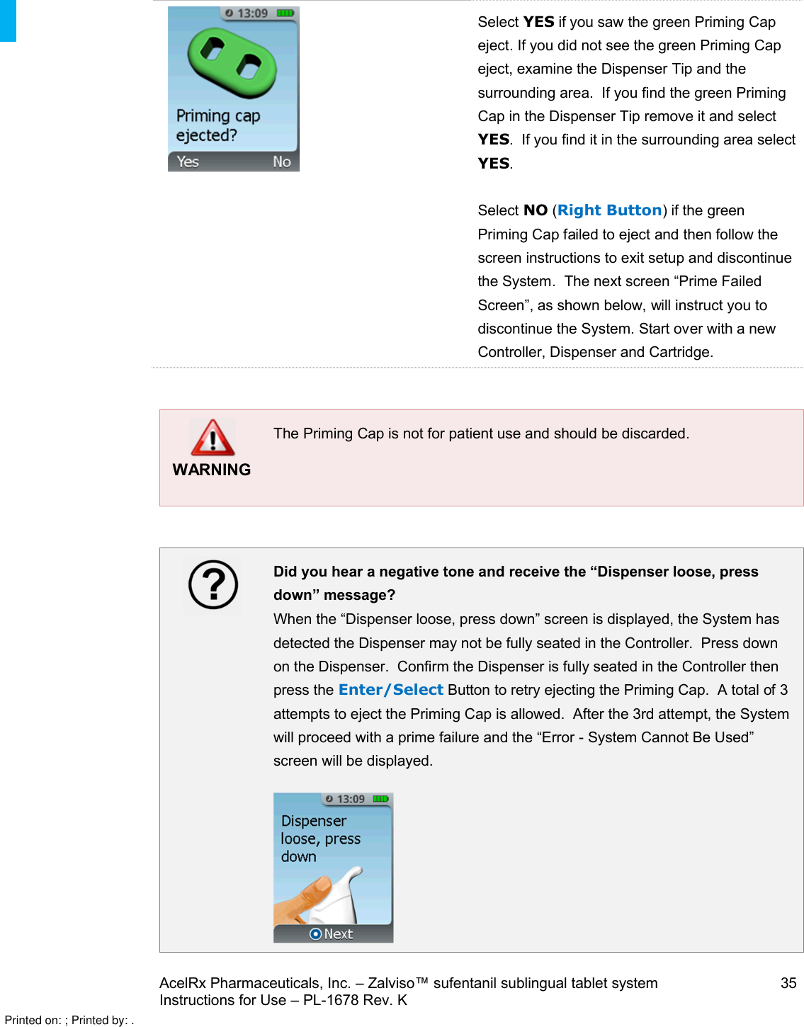 AcelRx Pharmaceuticals, Inc. –Zalviso™ sufentanil sublingual tablet system 35Instructions for Use –PL-1678 Rev. K   Select YES if you saw the green Priming Cap eject.If you did not see the green Priming Cap eject, examine the Dispenser Tip and the surrounding area.  If you find the green Priming Cap in the Dispenser Tip remove it and select YES.  If you find it in the surrounding area select YES.Select NO (Right Button) if the green Priming Cap failed to eject and then follow the screen instructions to exit setup and discontinuethe System.  The next screen “Prime Failed Screen”, as shown below, will instruct you to discontinue the System. Start over with a new Controller, Dispenser and Cartridge.WARNINGThe Priming Cap is not for patient use and should be discarded.Did you hear a negative tone and receive the “Dispenser loose, press down” message?When the “Dispenser loose, press down” screen is displayed, the System has detected the Dispenser may not be fully seated in the Controller.  Press down on the Dispenser.  Confirm the Dispenser is fully seated in the Controller then press the Enter/Select Button to retry ejecting the Priming Cap.  A total of 3 attempts to eject the Priming Cap is allowed.  After the 3rd attempt, the System will proceed with a prime failure and the “Error -System Cannot Be Used”screen will be displayed.Printed on: ; Printed by: .