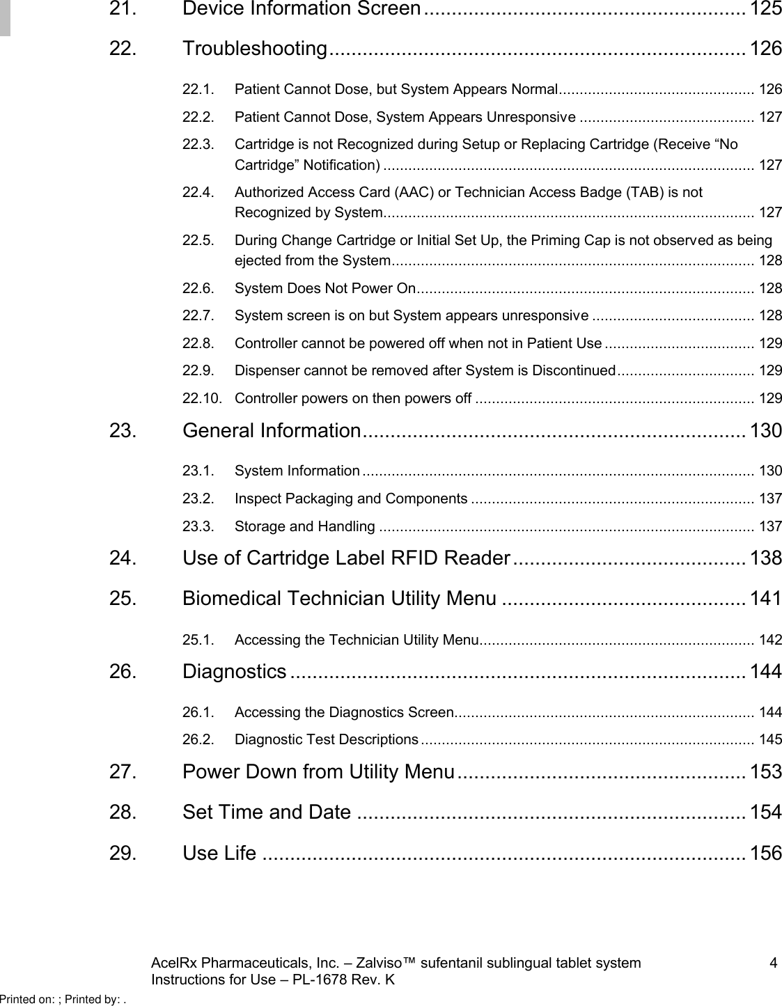 AcelRx Pharmaceuticals, Inc. –Zalviso™ sufentanil sublingual tablet system 4Instructions for Use –PL-1678 Rev. K 21. Device Information Screen.......................................................... 12522. Troubleshooting........................................................................... 12622.1. Patient Cannot Dose, but System Appears Normal............................................... 12622.2. Patient Cannot Dose, System Appears Unresponsive.......................................... 12722.3. Cartridge is not Recognized during Setup or Replacing Cartridge (Receive “No Cartridge” Notification) ......................................................................................... 12722.4. Authorized Access Card (AAC) or Technician Access Badge (TAB) is not Recognized by System......................................................................................... 12722.5. During Change Cartridge or Initial Set Up, the Priming Cap is not observed as being ejected from the System....................................................................................... 12822.6. System Does Not Power On................................................................................. 12822.7. System screen is on but System appears unresponsive....................................... 12822.8. Controller cannot be powered off when not in Patient Use .................................... 12922.9. Dispenser cannot be removed after System is Discontinued.................................12922.10. Controller powers on then powers off ................................................................... 12923. General Information..................................................................... 13023.1. System Information .............................................................................................. 13023.2. Inspect Packaging and Components .................................................................... 13723.3. Storage and Handling .......................................................................................... 13724. Use of Cartridge Label RFID Reader.......................................... 13825. Biomedical Technician Utility Menu ............................................ 14125.1. Accessing the Technician Utility Menu.................................................................. 14226. Diagnostics .................................................................................. 14426.1. Accessing the Diagnostics Screen........................................................................ 14426.2. Diagnostic Test Descriptions ................................................................................ 14527. Power Down from Utility Menu.................................................... 15328. Set Time and Date ...................................................................... 15429. Use Life ....................................................................................... 156Printed on: ; Printed by: .