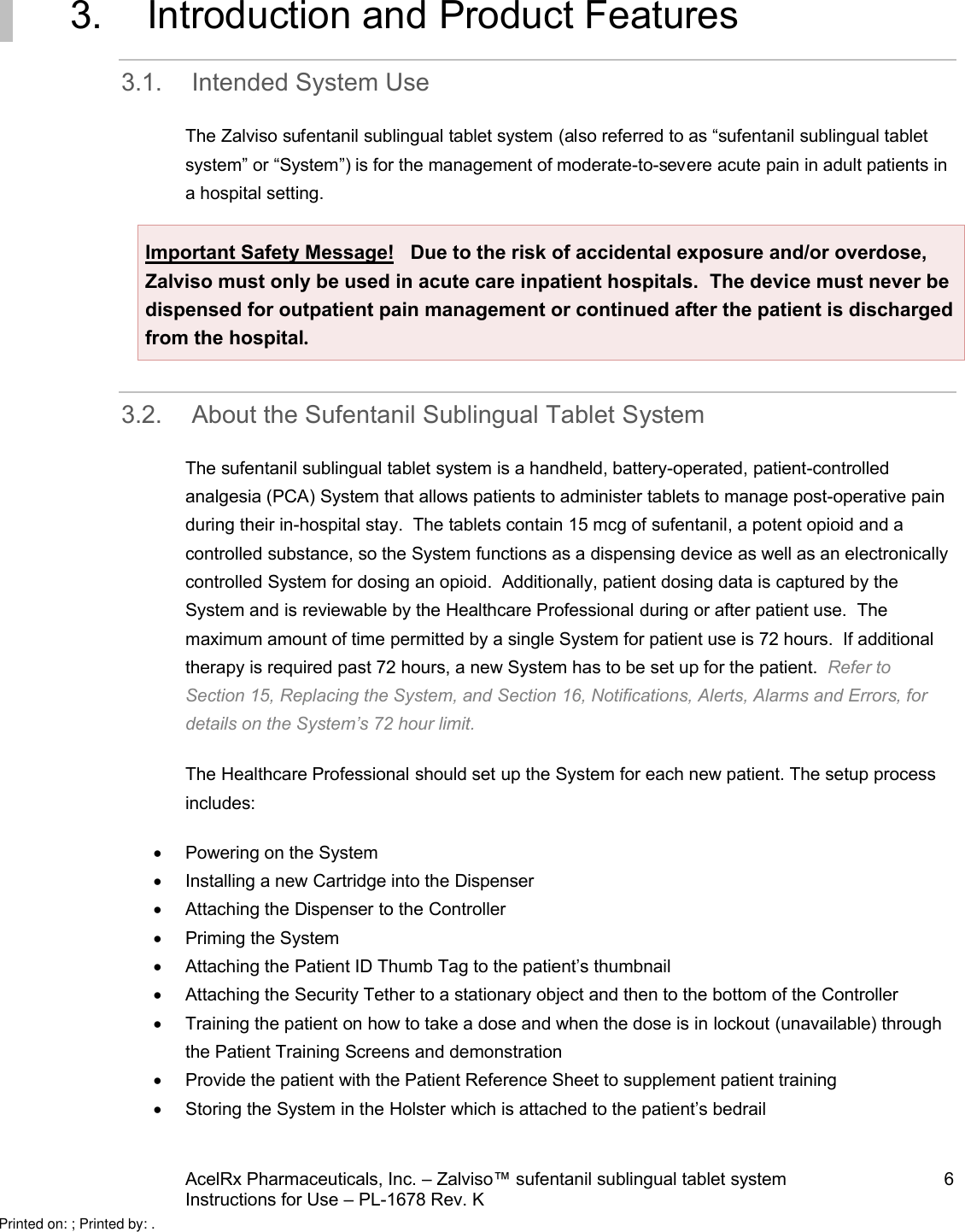 AcelRx Pharmaceuticals, Inc. –Zalviso™ sufentanil sublingual tablet system 6Instructions for Use –PL-1678 Rev. K 3. Introduction and Product Features3.1. Intended System UseThe Zalviso sufentanil sublingual tablet system (also referred to as “sufentanil sublingual tabletsystem” or “System”) is for the management of moderate-to-severe acute pain in adult patients in a hospital setting.  Important Safety Message! Due to the risk of accidental exposure and/or overdose, Zalviso must only be used in acute care inpatient hospitals. The device must never be dispensed for outpatient pain management or continued after the patient is discharged from the hospital.3.2. About the Sufentanil Sublingual Tablet SystemThe sufentanil sublingual tablet system is a handheld, battery-operated,patient-controlled analgesia (PCA)System that allows patients to administer tabletsto manage post-operative pain during their in-hospital stay.  The tabletscontain 15 mcg of sufentanil, a potent opioid and a controlled substance, so the System functions as a dispensing device as well as an electronicallycontrolled System for dosing an opioid.  Additionally, patient dosing data is captured by the System and is reviewable by the Healthcare Professional during or after patient use.  The maximum amount of time permitted by a single System for patient use is 72 hours.  If additional therapy is required past 72 hours, a new System has to be set up for the patient.  Refer to Section 15, Replacing the System,and Section 16,Notifications, Alerts, Alarms and Errors, for details on the System’s 72 hour limit.The Healthcare Professional should set up the System for each new patient. The setup processincludes:Powering on the SystemInstalling a new Cartridge into the DispenserAttaching the Dispenser to the ControllerPriming the SystemAttaching the Patient ID Thumb Tag to the patient’s thumbnailAttaching the Security Tether to a stationary object and then to the bottom of the ControllerTraining the patient on how to take a dose and when the dose is in lockout (unavailable) through the Patient Training Screens and demonstrationProvide the patient with the Patient Reference Sheet to supplement patient trainingStoring the System in the Holster which is attached to the patient’s bedrailPrinted on: ; Printed by: .