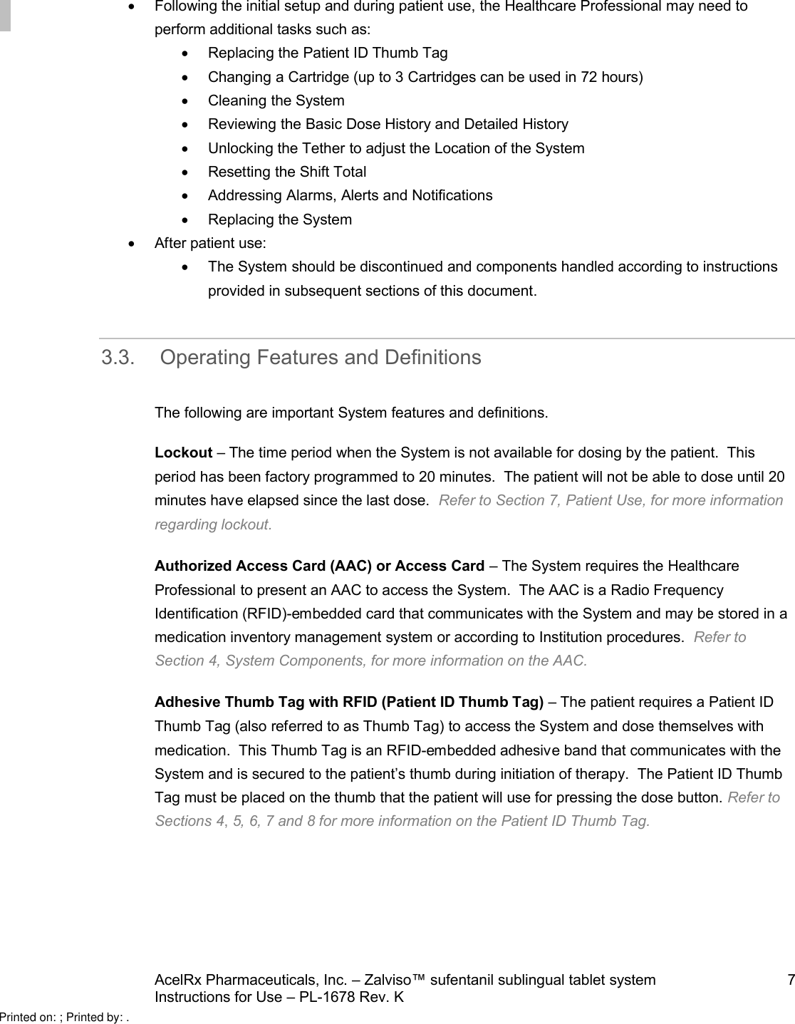 AcelRx Pharmaceuticals, Inc. –Zalviso™ sufentanil sublingual tablet system 7Instructions for Use –PL-1678 Rev. K Following the initial setup and during patient use,the Healthcare Professional may need to perform additional tasks such as:Replacing the Patient ID Thumb Tag Changing a Cartridge (up to 3 Cartridges can be used in 72 hours)Cleaning the SystemReviewing the Basic Dose History and Detailed HistoryUnlocking the Tether to adjust the Location of the System Resetting the Shift TotalAddressing Alarms, Alerts and NotificationsReplacing the SystemAfter patient use:The System should be discontinuedand components handled according to instructions provided in subsequent sections of this document.3.3. Operating Features and DefinitionsThe following are important System features and definitions.Lockout –The time period when the System is not available for dosing by the patient.  This period has been factory programmed to 20 minutes.  The patient will not be able to dose until 20 minutes have elapsed since the last dose. Refer to Section 7, Patient Use,for more information regarding lockout. Authorized Access Card (AAC) or Access Card –The System requires the Healthcare Professional to present an AAC to access the System.  The AAC is a Radio Frequency Identification (RFID)-embedded card that communicates with the System and may be stored in amedication inventory management system or according to Institution procedures. Refer to Section 4, System Components,for more information on the AAC.Adhesive Thumb Tag with RFID (Patient ID Thumb Tag) –The patient requires a Patient ID Thumb Tag (also referred to as Thumb Tag)to access the System and dose themselves with medication.  This Thumb Tag is an RFID-embedded adhesive band that communicates with the System and is secured to the patient’s thumb during initiation of therapy.  The Patient ID Thumb Tag must be placed on the thumb that the patient will use for pressing the dose button. Refer to Sections 4, 5, 6, 7and 8 for more information on the Patient ID Thumb Tag.Printed on: ; Printed by: .