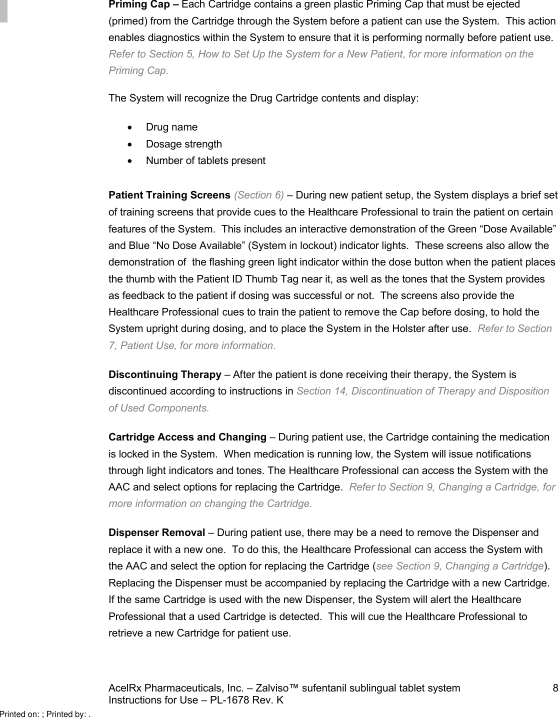 AcelRx Pharmaceuticals, Inc. –Zalviso™ sufentanil sublingual tablet system 8Instructions for Use –PL-1678 Rev. K Priming Cap –Each Cartridge contains a green plastic Priming Cap that must be ejected (primed) from the Cartridge through the System before a patient can use the System.  This action enables diagnostics within the System to ensure that it is performing normally before patient use.Refer to Section 5, How to Set Up the System for a New Patient,for more information on thePriming Cap.The System will recognize the Drug Cartridge contents and display:Drug nameDosage strength Number of tabletspresentPatient Training Screens (Section 6) –During new patientsetup, the System displays a brief set of training screens that provide cues to the Healthcare Professional to train the patient on certain features of the System.  This includes an interactive demonstration of the Green “Dose Available”and Blue “No Dose Available” (System in lockout) indicator lights.  These screens also allow thedemonstration of  the flashing green light indicator within the dose button when the patient places the thumb with the Patient ID Thumb Tag near it,as well as the tones that the System provides as feedback to the patient if dosing was successful or not.  The screens also provide the Healthcare Professional cues to train the patient to remove the Cap before dosing, to hold the System upright during dosing, and to place the System in the Holster after use. Refer to Section 7, Patient Use,for more information.Discontinuing Therapy –After the patient is done receiving their therapy,the System is discontinued according to instructions in Section 14,Discontinuation of Therapy and Dispositionof Used Components.Cartridge Access and Changing –During patient use, the Cartridge containing the medication is locked in the System.  When medication is running low,the System will issue notificationsthrough light indicators and tones. The Healthcare Professional can access the System with the AAC and select options for replacing the Cartridge.Refer to Section 9, Changing a Cartridge,for more information on changing the Cartridge.Dispenser Removal –During patient use, there may be a need to remove the Dispenser and replace it with a new one.  To do this,the Healthcare Professional can access the System with the AAC and select the option for replacing the Cartridge (see Section 9, Changing a Cartridge).  Replacing the Dispenser must be accompanied by replacing the Cartridge with a new Cartridge.  If the same Cartridge is used with the new Dispenser, the System will alert the Healthcare Professional that a used Cartridge is detected.  This will cue the Healthcare Professional to retrieve a new Cartridge for patient use.Printed on: ; Printed by: .