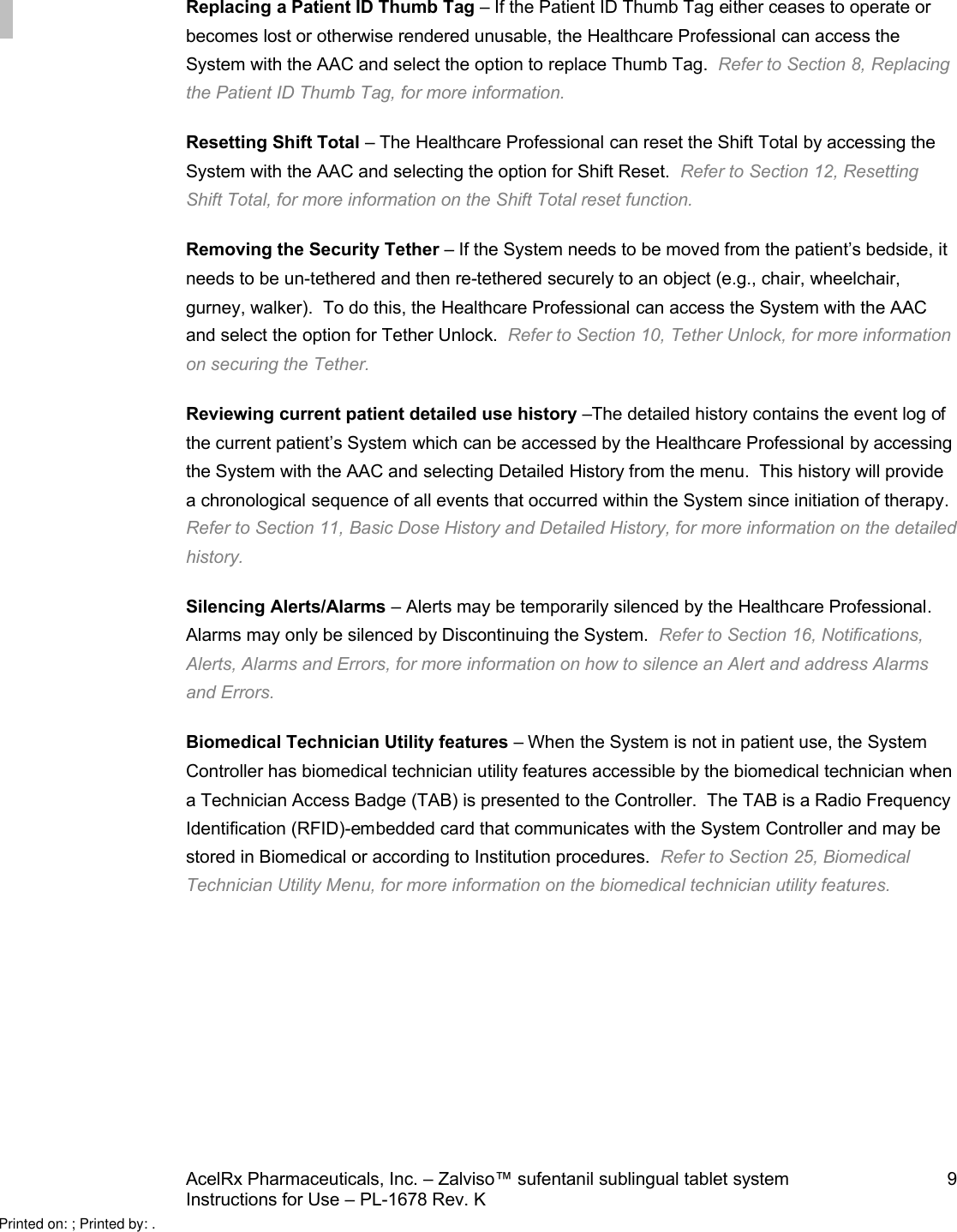 AcelRx Pharmaceuticals, Inc. –Zalviso™ sufentanil sublingual tablet system 9Instructions for Use –PL-1678 Rev. K Replacing a Patient ID Thumb Tag –If the Patient ID Thumb Tag either ceases to operate or becomes lost or otherwise rendered unusable,the Healthcare Professional can access the System with the AAC and select the option to replace Thumb Tag.  Refer to Section 8, Replacing the Patient ID Thumb Tag, for more information.Resetting Shift Total –The Healthcare Professional can reset the Shift Total by accessing the System with the AAC and selecting the option for Shift Reset. Refer to Section 12,Resetting Shift Total,for more information on the Shift Total reset function.Removing the Security Tether –If the System needs to be moved from the patient’s bedside, it needs to be un-tethered and then re-tethered securely to anobject (e.g., chair, wheelchair, gurney, walker).  To do this, the Healthcare Professional can access the System with the AAC and select the option for Tether Unlock.Refer to Section 10,Tether Unlock,for more information on securing the Tether.Reviewing current patient detailed use history –The detailed history contains the event log of the current patient’s System which can be accessed by the Healthcare Professional by accessing the System with the AAC and selecting Detailed History from the menu.  This history will provide a chronological sequence of all events that occurred within the System since initiation of therapy.Refer to Section 11,Basic Dose History and Detailed History,for more information on the detailed history.Silencing Alerts/Alarms –Alerts may be temporarily silenced by the Healthcare Professional.  Alarms may only be silenced by Discontinuing the System.  Refer to Section 16,Notifications, Alerts, Alarms and Errors,for more information on how to silence an Alert and address Alarmsand Errors.Biomedical Technician Utility features –When the System is not in patient use, the System Controller has biomedical technician utility features accessible by the biomedical technician when a Technician Access Badge (TAB) is presented to the Controller.  The TAB is a Radio Frequency Identification (RFID)-embedded card that communicates with the System Controller and may be stored in Biomedical or according to Institution procedures.  Refer to Section 25,Biomedical Technician Utility Menu,for more information on the biomedical technician utility features.Printed on: ; Printed by: .