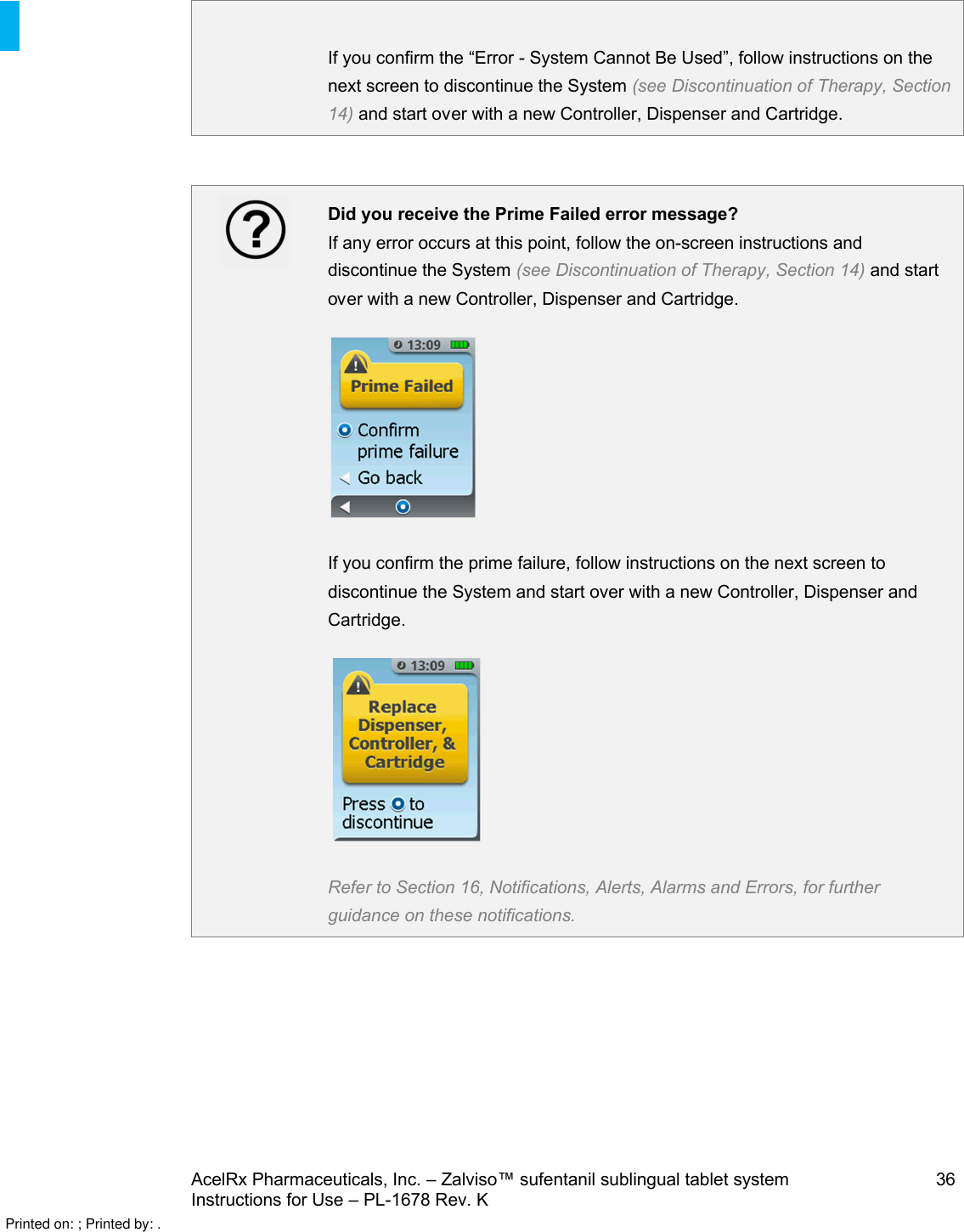 AcelRx Pharmaceuticals, Inc. –Zalviso™ sufentanil sublingual tablet system 36Instructions for Use –PL-1678 Rev. K If you confirm the “Error -System Cannot Be Used”, follow instructions on the next screen to discontinue the System (see Discontinuation of Therapy, Section 14)and start over with a new Controller, Dispenser and Cartridge.Did you receive the Prime Failed error message?If any error occurs at this point, follow the on-screen instructions and discontinue the System (see Discontinuation of Therapy, Section 14)and start over with a new Controller, Dispenser and Cartridge.If you confirm the prime failure, follow instructions on the next screen to discontinue the System and start over with a new Controller, Dispenser and Cartridge.Refer to Section 16, Notifications, Alerts, Alarms and Errors, for further guidance on these notifications.Printed on: ; Printed by: .