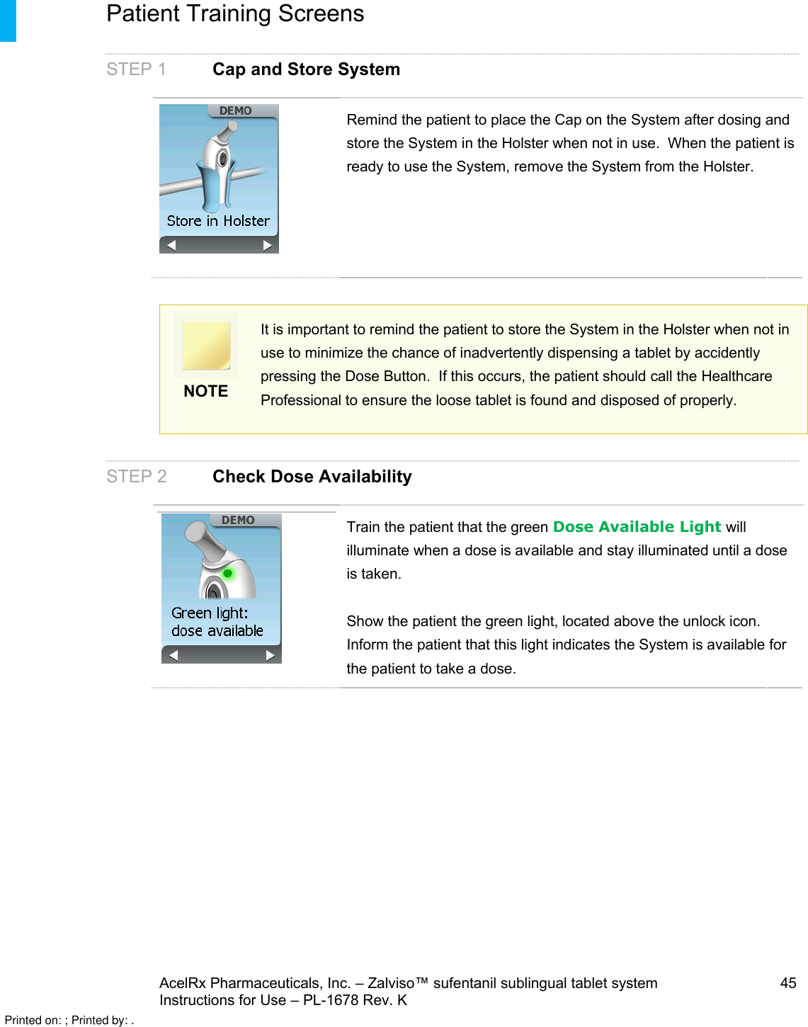 AcelRx Pharmaceuticals, Inc. –Zalviso™ sufentanil sublingual tablet system 45Instructions for Use –PL-1678 Rev. K Patient Training ScreensSTEP 1 Cap and Store SystemRemind the patient to place the Cap on the System after dosing and store the System in the Holster when not in use.  When the patient is ready to use the System, remove the System from the Holster.NOTEIt is important to remind the patient to store the System in the Holster when not in use to minimize the chance of inadvertently dispensing a tablet by accidently pressing the Dose Button.  If this occurs, the patient should call the Healthcare Professional to ensure the loose tablet is found and disposed of properly.STEP 2Check Dose AvailabilityTrain the patient that the green Dose Available Light will illuminate when a dose is available and stay illuminated until a dose is taken.Show the patient the green light, located above the unlock icon. Inform the patient that this light indicates the System is available for the patient to take a dose.Printed on: ; Printed by: .