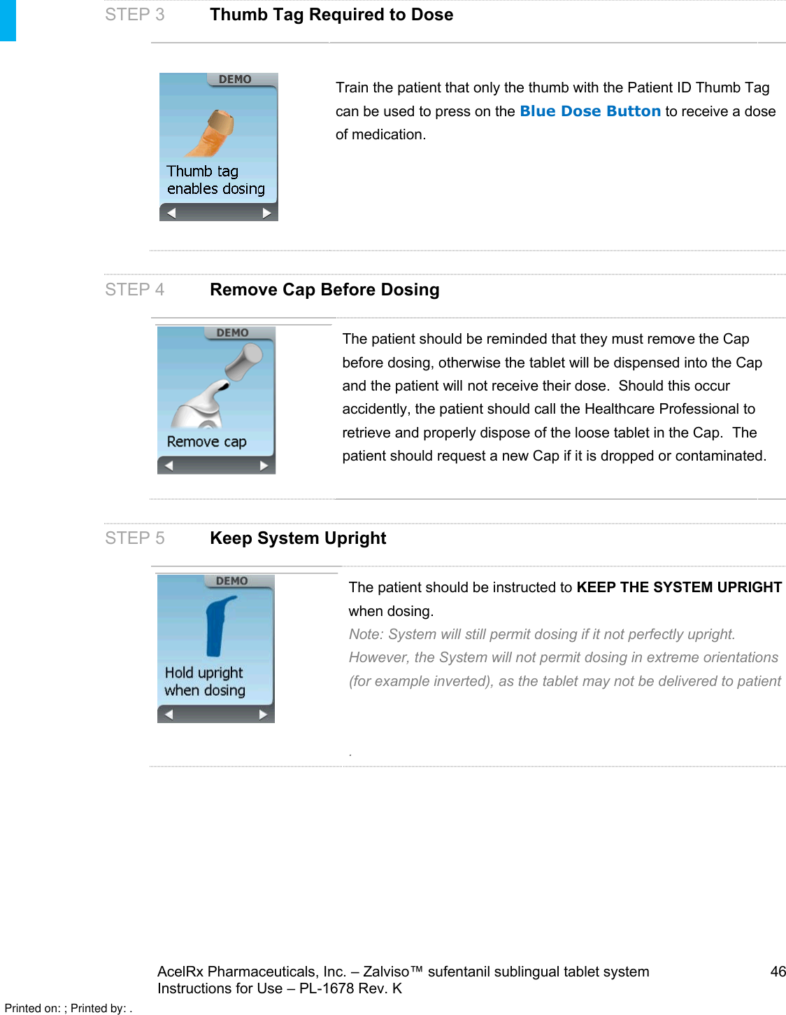 AcelRx Pharmaceuticals, Inc. –Zalviso™ sufentanil sublingual tablet system 46Instructions for Use –PL-1678 Rev. KSTEP 3 Thumb Tag Required to DoseTrain the patient that only the thumb with the Patient ID Thumb Tag can be used to press on the Blue Dose Button to receive a dose of medication.STEP 4Remove Cap Before DosingThe patient should be reminded that they must remove the Cap before dosing, otherwise the tablet will be dispensed into the Cap and the patient will not receive their dose.  Should this occur accidently, the patient should call the Healthcare Professional to retrieve and properly dispose of the loose tablet in the Cap.  The patient should request a new Cap if it is dropped or contaminated.STEP 5Keep System UprightThe patient should be instructed to KEEP THE SYSTEM UPRIGHTwhen dosing.Note: System will still permit dosing if it not perfectly upright.  However, the System will not permit dosing in extreme orientations (for example inverted), as the tablet may not be delivered to patient.Printed on: ; Printed by: .