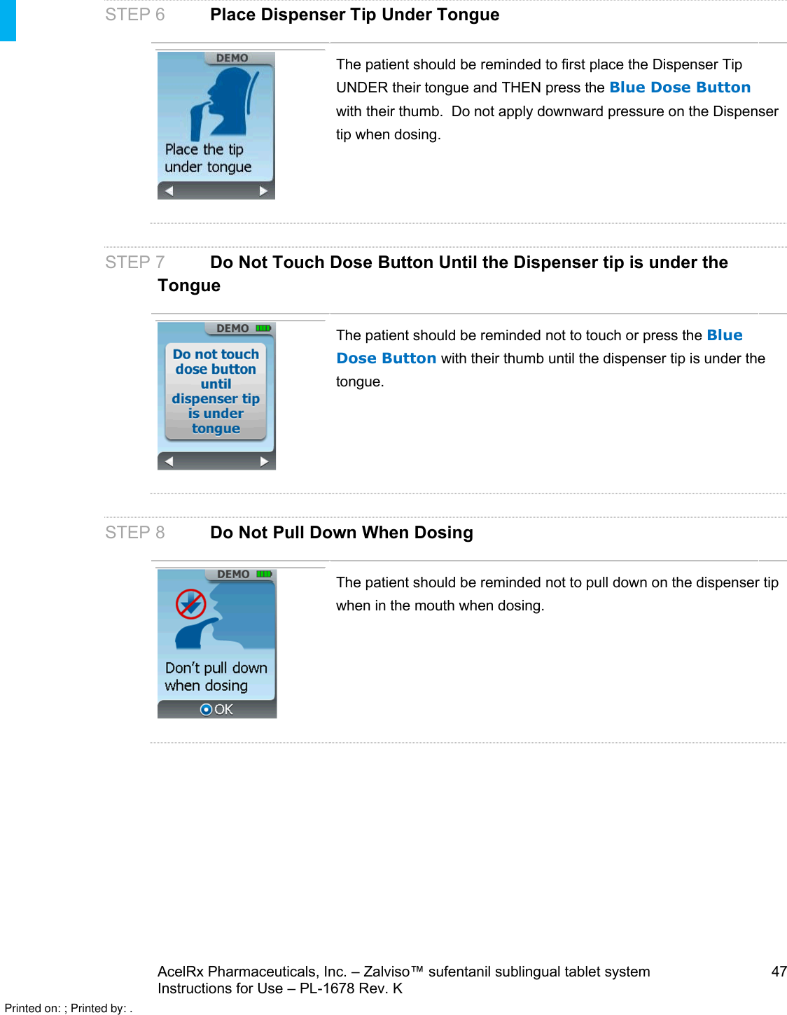 AcelRx Pharmaceuticals, Inc. –Zalviso™ sufentanil sublingual tablet system 47Instructions for Use –PL-1678 Rev. K STEP 6Place Dispenser TipUnder TongueThe patient should be reminded to first place the Dispenser Tip UNDER their tongue and THEN press the Blue Dose Buttonwith their thumb.  Do not apply downward pressure on the Dispenser tip when dosing.STEP 7 Do Not Touch Dose Button Until the Dispenser tip is under the TongueThe patient should be reminded not to touch or press the Blue Dose Button with their thumb until the dispenser tip is under the tongue.STEP 8 Do Not Pull Down When DosingThe patient should be reminded not to pull down on the dispenser tip when in the mouth when dosing.Printed on: ; Printed by: .