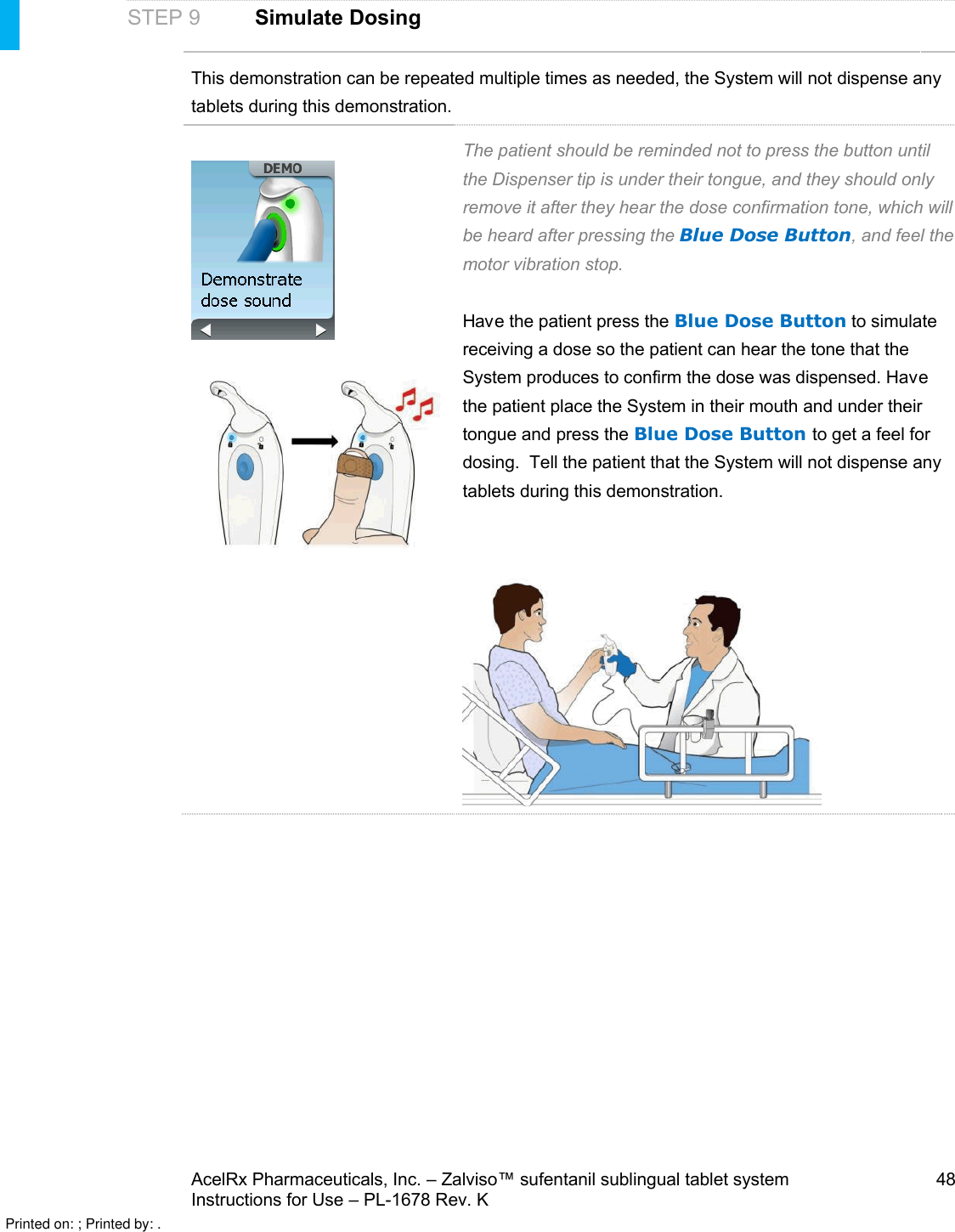 AcelRx Pharmaceuticals, Inc. –Zalviso™ sufentanil sublingual tablet system 48Instructions for Use –PL-1678 Rev. KSTEP 9Simulate DosingThis demonstration can be repeated multiple times as needed, the System will not dispense any tablets during this demonstration. The patient should be reminded not to press the button until the Dispenser tip is under their tongue, and they should only remove it after they hear the dose confirmation tone, which will be heard after pressing the Blue Dose Button, and feel the motor vibration stop. Have the patient press the Blue Dose Button to simulate receiving a dose so the patient can hear the tone that the System produces to confirm the dose was dispensed. Have the patient place the System in their mouth and under their tongue and press the Blue Dose Button to get a feel for dosing.  Tell the patient that the System will not dispense any tablets during this demonstration. Printed on: ; Printed by: .