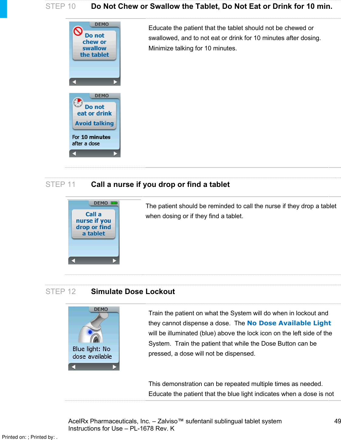 AcelRx Pharmaceuticals, Inc. –Zalviso™ sufentanil sublingual tablet system 49Instructions for Use –PL-1678 Rev. KSTEP 10 Do Not Chew or Swallow the Tablet, Do Not Eat or Drink for 10 min.Educate the patient that the tablet should not be chewed or swallowed, and to not eat or drink for 10 minutes after dosing.  Minimize talking for 10 minutes.STEP 11 Call a nurse if you drop or find a tabletThe patient should be reminded to call the nurse if they drop a tablet when dosing or if they find a tablet.STEP 12 Simulate Dose LockoutTrain the patient on what the System will do when in lockout and they cannot dispense a dose.  The No Dose Available Lightwill be illuminated (blue) above the lock icon on the left side of the System.  Train the patient that while the Dose Button can be pressed, a dose will not be dispensed.This demonstration can be repeated multiple times as needed.Educate the patient that the blue light indicates when a dose is not Printed on: ; Printed by: .