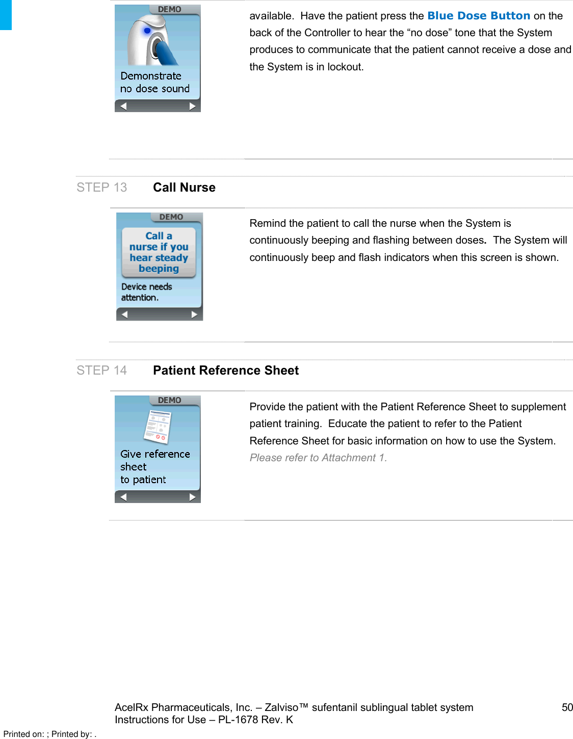 AcelRx Pharmaceuticals, Inc. –Zalviso™ sufentanil sublingual tablet system 50Instructions for Use –PL-1678 Rev. K available.  Have the patient press the Blue Dose Button on the back of the Controller to hear the “no dose” tone that the System produces to communicate that the patient cannot receive a dose and the System is in lockout.STEP 13 Call NurseRemind the patient to call the nurse when the System is continuously beeping and flashing between doses.  The System will continuously beep and flash indicators when this screen is shown.STEP 14 Patient Reference SheetProvide the patient with the Patient Reference Sheet to supplement patient training.  Educate the patient to refer to the Patient Reference Sheet for basic information on how to use the System.Please refer to Attachment 1.Printed on: ; Printed by: .