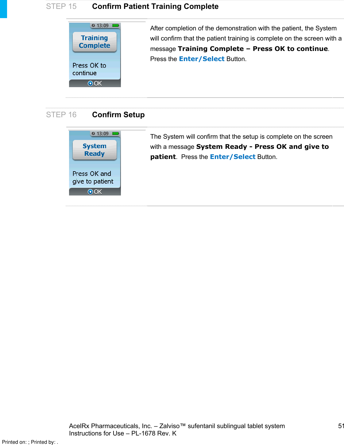 AcelRx Pharmaceuticals, Inc. –Zalviso™ sufentanil sublingual tablet system 51Instructions for Use –PL-1678 Rev. KSTEP 15 Confirm Patient Training CompleteAfter completion of the demonstration with the patient, the Systemwill confirm that the patient training is complete on the screen with a message Training Complete –Press OK to continue. Press the Enter/Select Button.STEP 16 Confirm SetupThe System will confirm that the setup is complete on the screen with a message System Ready -Press OK and give to patient.  Press the Enter/Select Button.Printed on: ; Printed by: .