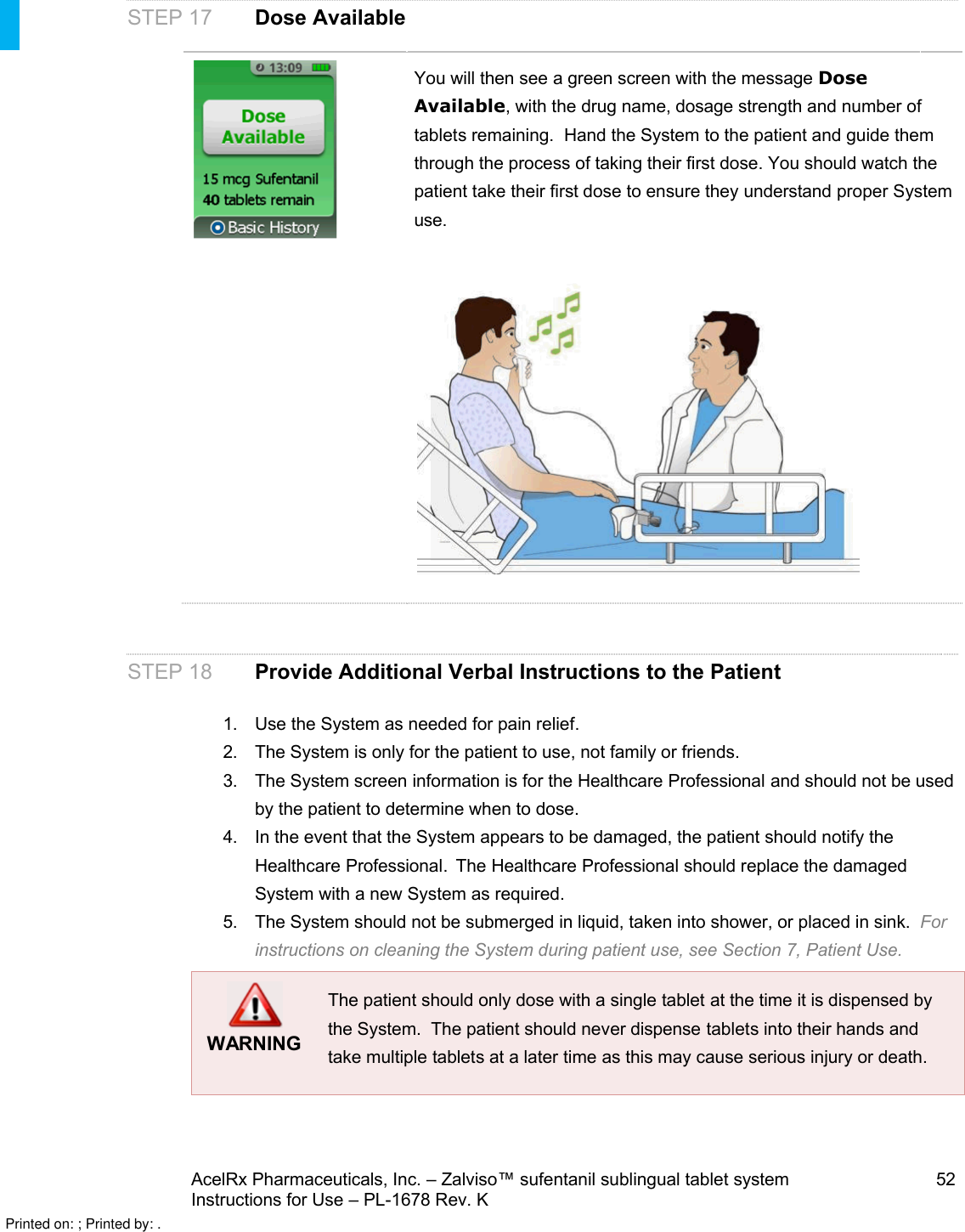 AcelRx Pharmaceuticals, Inc. –Zalviso™ sufentanil sublingual tablet system 52Instructions for Use –PL-1678 Rev. K STEP 17 Dose AvailableYou will then see a green screen with the message Dose Available, with the drug name, dosage strength and number oftabletsremaining.  Hand the System to the patient and guide them through the process of taking their first dose. You should watch the patient take their first dose to ensure they understand proper System use.  STEP 18 Provide Additional Verbal Instructions to the Patient1. Use the System as needed for pain relief.2. The System is only for the patient to use, not family or friends.3. The System screen information is for the Healthcare Professional and should not be used by the patient to determine when to dose.4. In the event that the System appears to be damaged, the patient should notify the Healthcare Professional.  The Healthcare Professional should replace the damaged System with a new System as required.5. The System should not be submerged in liquid, taken into shower, or placed in sink.  For instructions on cleaning the System during patient use, see Section 7, Patient Use.WARNINGThe patient should only dose with a single tablet at the time it is dispensed by the System.  The patient should never dispense tablets into their hands and take multiple tablets at a later time as this may cause serious injury or death.Printed on: ; Printed by: .