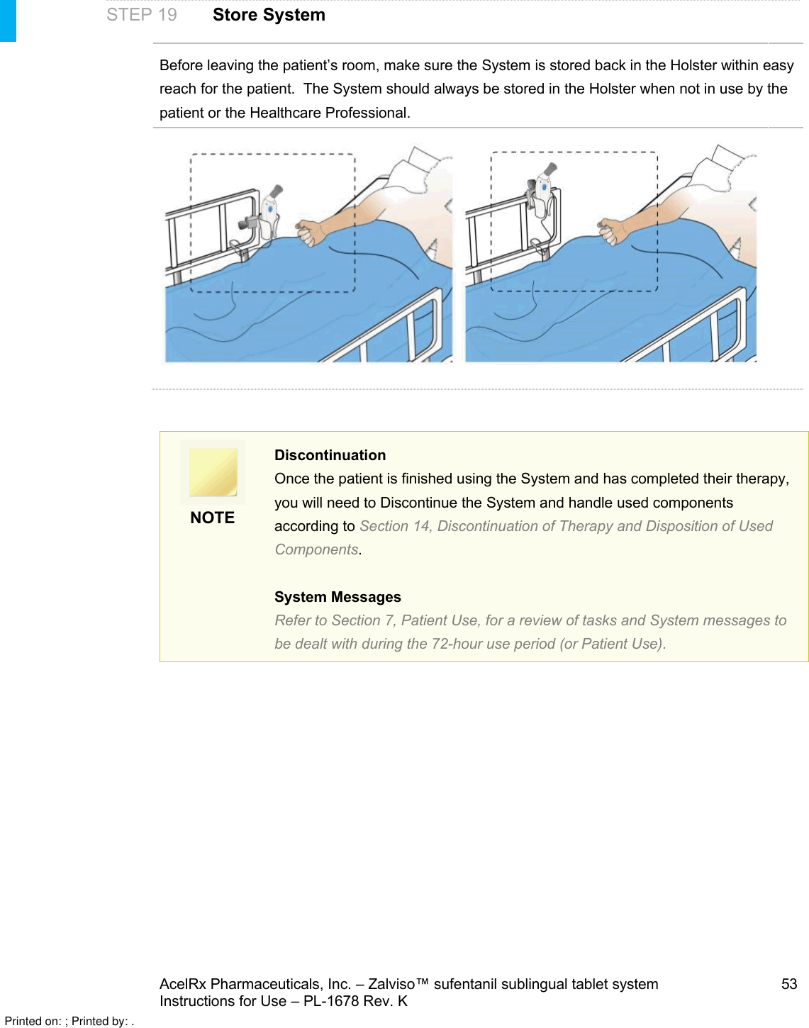 AcelRx Pharmaceuticals, Inc. –Zalviso™ sufentanil sublingual tablet system 53Instructions for Use –PL-1678 Rev. K STEP 19 Store SystemBefore leaving the patient’s room, make sure the System is stored back in the Holster within easy reach for the patient.  The System should always be stored in the Holster when not in use by the patient or the Healthcare Professional.NOTEDiscontinuationOnce the patient is finished using the System and has completed their therapy, you will need to Discontinue the System and handle used components according to Section 14, Discontinuation of Therapy and Disposition of Used Components. System MessagesRefer to Section 7, Patient Use, for a review of tasks and System messages to be dealt with during the 72-hour use period (or Patient Use).Printed on: ; Printed by: .