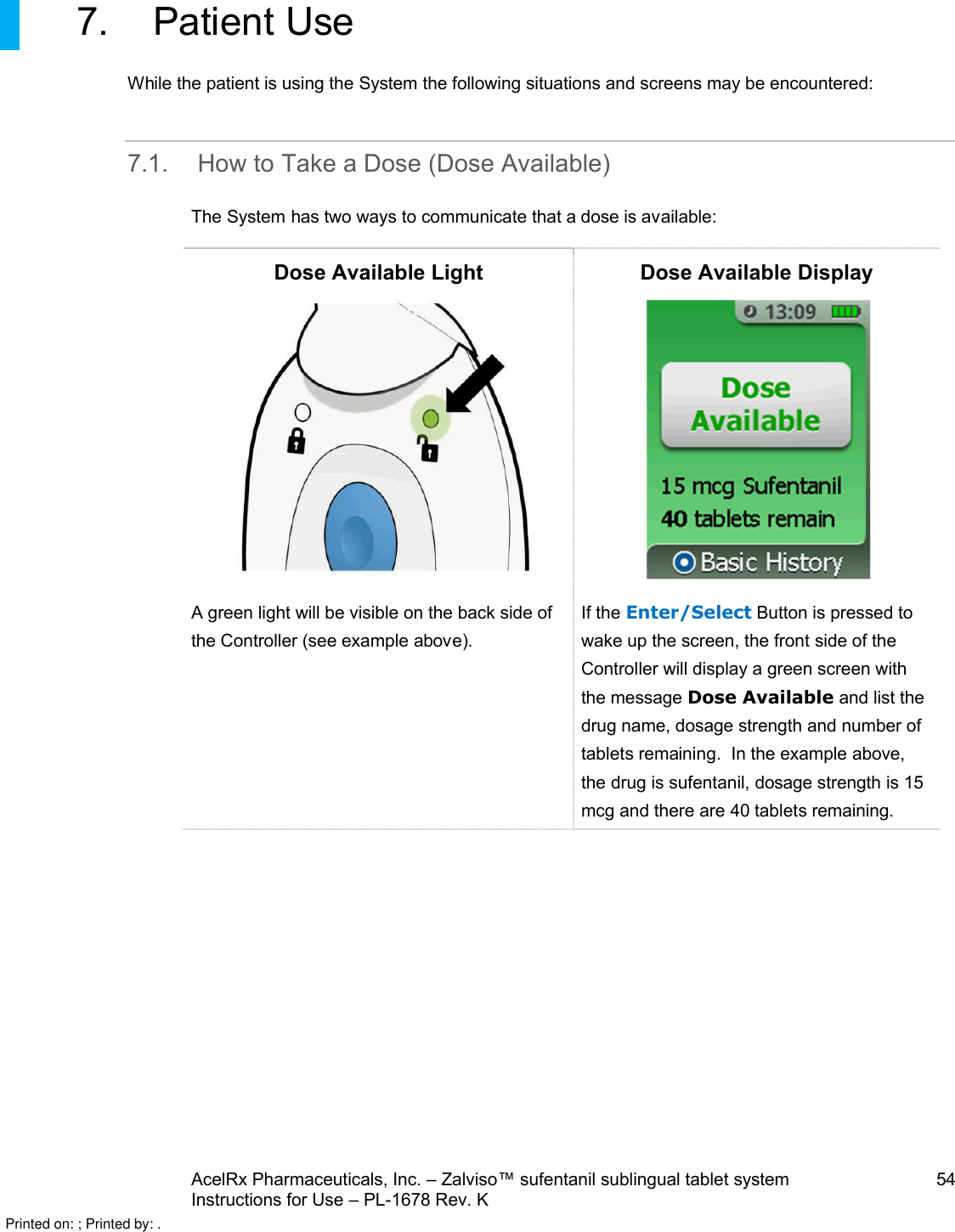 AcelRx Pharmaceuticals, Inc. –Zalviso™ sufentanil sublingual tablet system 54Instructions for Use –PL-1678 Rev. K 7. Patient UseWhile the patient is using the System the following situations and screens may be encountered:7.1. How to Take aDose (Dose Available)The System has two ways to communicate that a dose is available:Dose Available Light Dose Available DisplayA green light will be visible on the back side of the Controller (see example above).If the Enter/Select Button is pressed to wake up the screen, the front side of theController will display a green screen with the message Dose Available and list the drug name, dosage strength and number oftabletsremaining.  In the example above,the drug is sufentanil, dosage strength is 15 mcg and there are 40 tabletsremaining.Printed on: ; Printed by: .