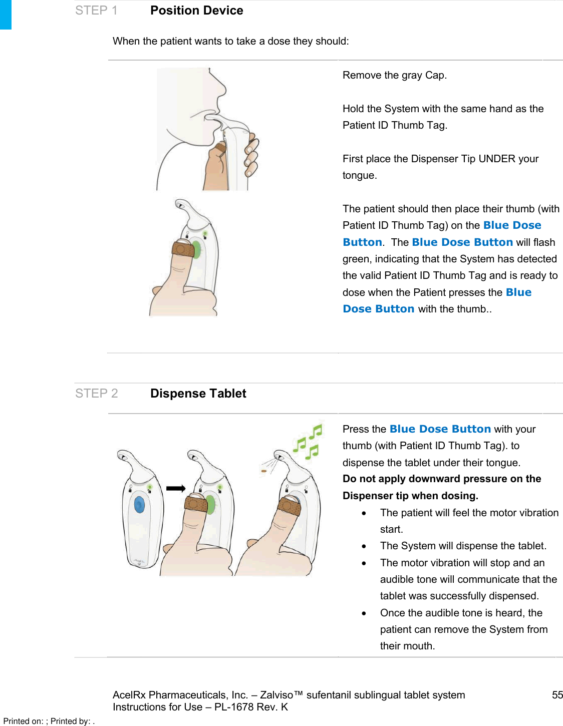 AcelRx Pharmaceuticals, Inc. –Zalviso™ sufentanil sublingual tablet system 55Instructions for Use –PL-1678 Rev. K STEP 1 Position DeviceWhen the patient wants to take a dose they should:Remove the gray Cap.Hold the System with the same hand as the Patient ID Thumb Tag.First place the Dispenser Tip UNDER your tongue.  The patient should then place their thumb (withPatient ID Thumb Tag) on the Blue Dose Button.The Blue Dose Button will flash green, indicating that the System has detected the valid Patient ID Thumb Tag and is ready to dose when the Patient presses the Blue Dose Button with the thumb..  STEP 2  Dispense TabletPress the Blue Dose Button with your thumb (with Patient ID Thumb Tag).to dispense the tablet under their tongue. Do not apply downward pressure on the Dispenser tip when dosing.The patient will feel the motor vibration start.The System will dispense the tablet.The motor vibration will stop and an audible tone will communicate that thetablet was successfully dispensed.Once the audible tone is heard, the patient can remove the System from their mouth.Printed on: ; Printed by: .