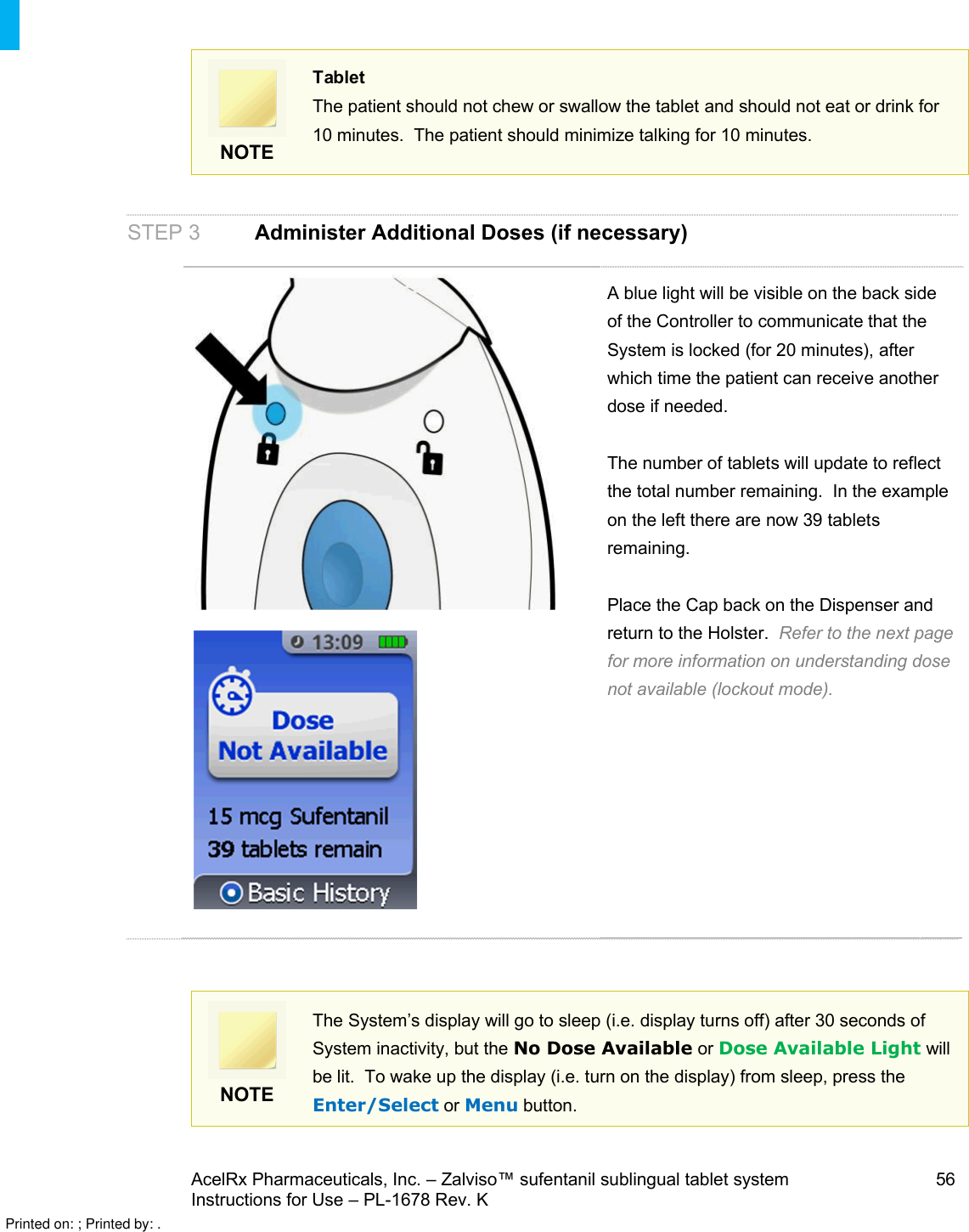 AcelRx Pharmaceuticals, Inc. –Zalviso™ sufentanil sublingual tablet system 56Instructions for Use –PL-1678 Rev. K NOTETabletThe patient should not chew or swallow the tablet and should not eat or drink for 10 minutes.  The patient should minimize talking for 10 minutes.STEP 3 Administer Additional Doses (if necessary)A blue light will be visible on the back side of the Controller to communicate that the System is locked (for 20 minutes), after which time the patient can receive another dose if needed.  The number of tabletswill update to reflect the total number remaining.  In the example on the left there are now 39 tabletsremaining.Place the Cap back on the Dispenser and return to the Holster. Refer to the next page for more information on understanding dose not available (lockout mode).   NOTEThe System’s display will go to sleep (i.e. display turns off) after 30 seconds of System inactivity, but the No Dose Available or Dose Available Light will be lit.  To wake up the display (i.e. turn on the display) from sleep, press the Enter/Select or Menu button.Printed on: ; Printed by: .