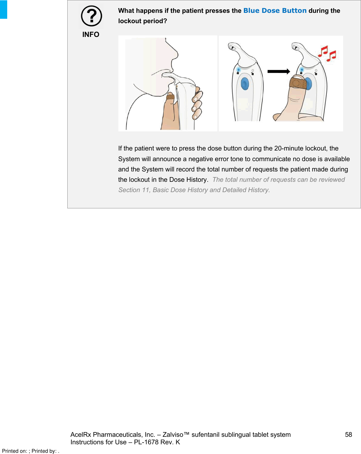AcelRx Pharmaceuticals, Inc. –Zalviso™ sufentanil sublingual tablet system 58Instructions for Use –PL-1678 Rev. K INFOWhat happens if the patient presses the Blue Dose Button during the lockout period?If the patient were to press the dose button during the 20-minute lockout,the System will announce a negative error tone to communicate no dose is available and the System will record the total number of requests the patient made during the lockout in the Dose History.  The total number of requests can be reviewed Section 11, Basic Dose History and Detailed History.Printed on: ; Printed by: .