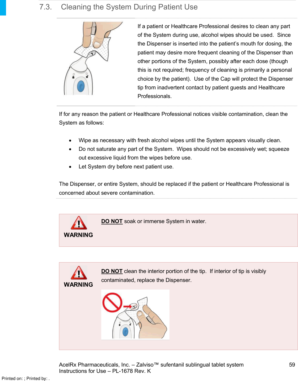 AcelRx Pharmaceuticals, Inc. –Zalviso™ sufentanil sublingual tablet system 59Instructions for Use –PL-1678 Rev. K 7.3. Cleaning the System During Patient UseIf a patient or Healthcare Professional desires to clean any part of the System during use, alcohol wipes should be used.Since the Dispenser is inserted into the patient’s mouth for dosing, the patient may desire more frequent cleaning of the Dispenser than other portions of the System, possibly after each dose (though this is not required; frequency of cleaning is primarily a personal choice by the patient).  Use of the Cap will protect the Dispenser tip from inadvertent contact by patient guests and Healthcare Professionals.If for any reason the patient or Healthcare Professional notices visible contamination, clean the System as follows:Wipe as necessary with fresh alcohol wipes until the System appears visually clean. Do not saturate any part of the System.  Wipes should not be excessively wet; squeezeout excessive liquid from the wipes before use.Let System dry before next patient use.The Dispenser, or entire System, should be replaced if the patient or Healthcare Professional is concerned about severe contamination.WARNINGDO NOT soak or immerse System in water.WARNINGDO NOT clean the interior portion of the tip.  If interior of tip is visibly contaminated, replace the Dispenser.Printed on: ; Printed by: .