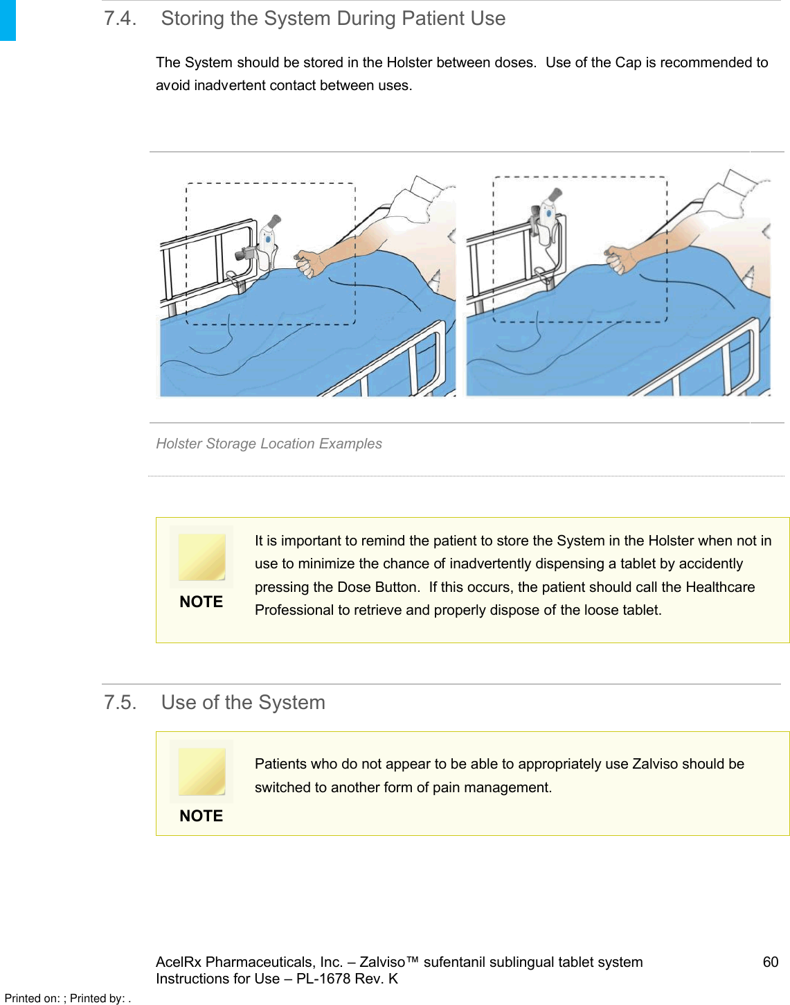 AcelRx Pharmaceuticals, Inc. –Zalviso™ sufentanil sublingual tablet system 60Instructions for Use –PL-1678 Rev. K 7.4. Storing the System During Patient UseThe System should be stored in the Holster between doses.  Use of the Cap is recommended to avoid inadvertent contact between uses.Holster Storage Location ExamplesNOTEIt is important to remind the patient to store the System in the Holster when not in use to minimize the chance of inadvertently dispensing a tablet by accidently pressing the Dose Button.  If this occurs, the patient should call the Healthcare Professional to retrieve and properly dispose of the loose tablet.7.5. Use of the System NOTEPatients who do not appear to be able to appropriately use Zalviso should be switched to another form of pain management.Printed on: ; Printed by: .
