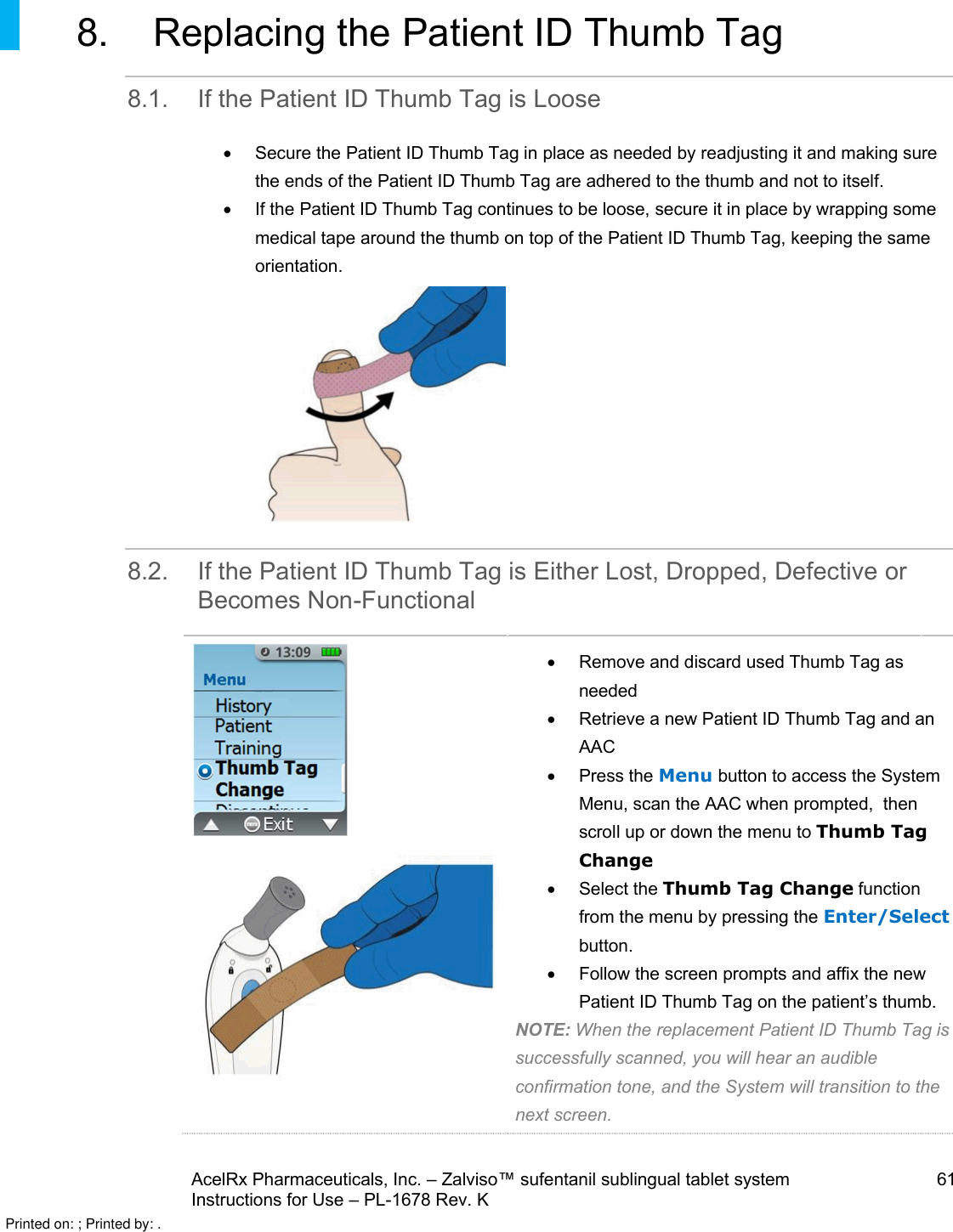 AcelRx Pharmaceuticals, Inc. –Zalviso™ sufentanil sublingual tablet system 61Instructions for Use –PL-1678 Rev. K 8. Replacing the Patient ID Thumb Tag8.1. If the Patient ID Thumb Tag is LooseSecure the Patient ID Thumb Tag in place as needed by readjusting it and making sure the ends of the Patient ID Thumb Tag are adhered to the thumb and not to itself.  If the Patient ID Thumb Tag continues to be loose, secure it in place by wrapping some medical tape around the thumb on top of the Patient ID Thumb Tag, keeping the same orientation.8.2. If the Patient ID Thumb Tag is Either Lost, Dropped, Defective or Becomes Non-FunctionalRemove and discard used Thumb Tag as neededRetrieve a new Patient ID Thumb Tag and an AACPress the Menu button to access the System Menu, scan the AAC when prompted,  then scroll up or down the menu to Thumb Tag ChangeSelect the Thumb Tag Change function from the menu by pressing the Enter/Selectbutton.Follow the screen prompts and affix the newPatient ID Thumb Tag on the patient’s thumb.NOTE: When the replacement Patient ID Thumb Tag is successfully scanned, you will hear an audible confirmation tone, and the System will transition to the next screen.Printed on: ; Printed by: .
