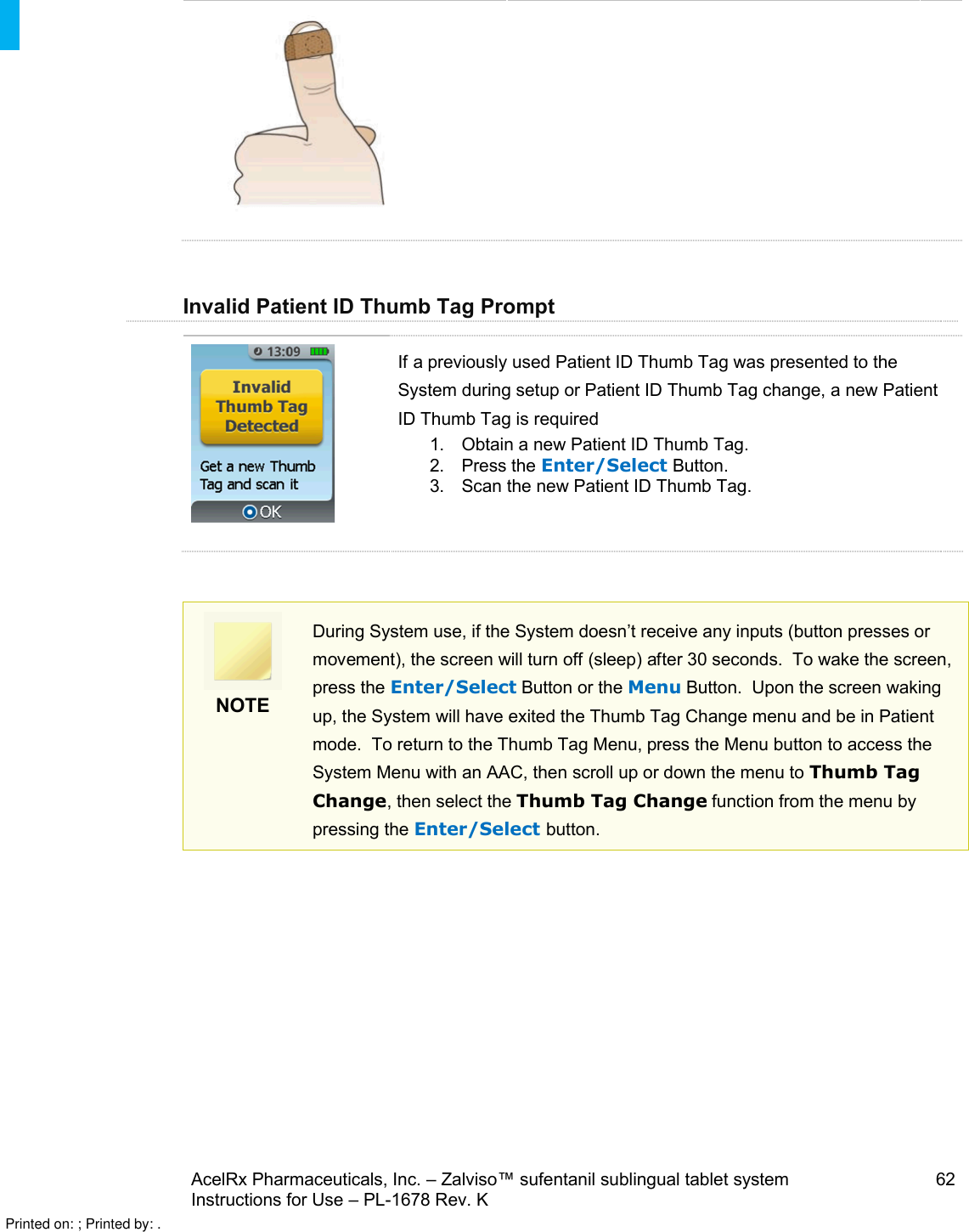 AcelRx Pharmaceuticals, Inc. –Zalviso™ sufentanil sublingual tablet system 62Instructions for Use –PL-1678 Rev. K Invalid Patient ID Thumb Tag PromptIf a previously used Patient ID Thumb Tag was presented to the System during setup or Patient ID Thumb Tag change, a new Patient ID Thumb Tag is required1. Obtain a new Patient ID Thumb Tag.2. Press the Enter/Select Button.3. Scan the new Patient ID Thumb Tag.NOTEDuring System use, if the System doesn’t receive any inputs (button presses or movement), the screen will turn off (sleep) after 30 seconds.  To wake the screen, press the Enter/Select Button or the Menu Button.  Upon the screen waking up, the System will have exited the Thumb Tag Change menu and be in Patient mode.  To return to the Thumb Tag Menu, press the Menu button to access the System Menu with an AAC, then scroll up or down the menu to Thumb Tag Change, then select the Thumb Tag Change function from the menu by pressing the Enter/Select button.Printed on: ; Printed by: .