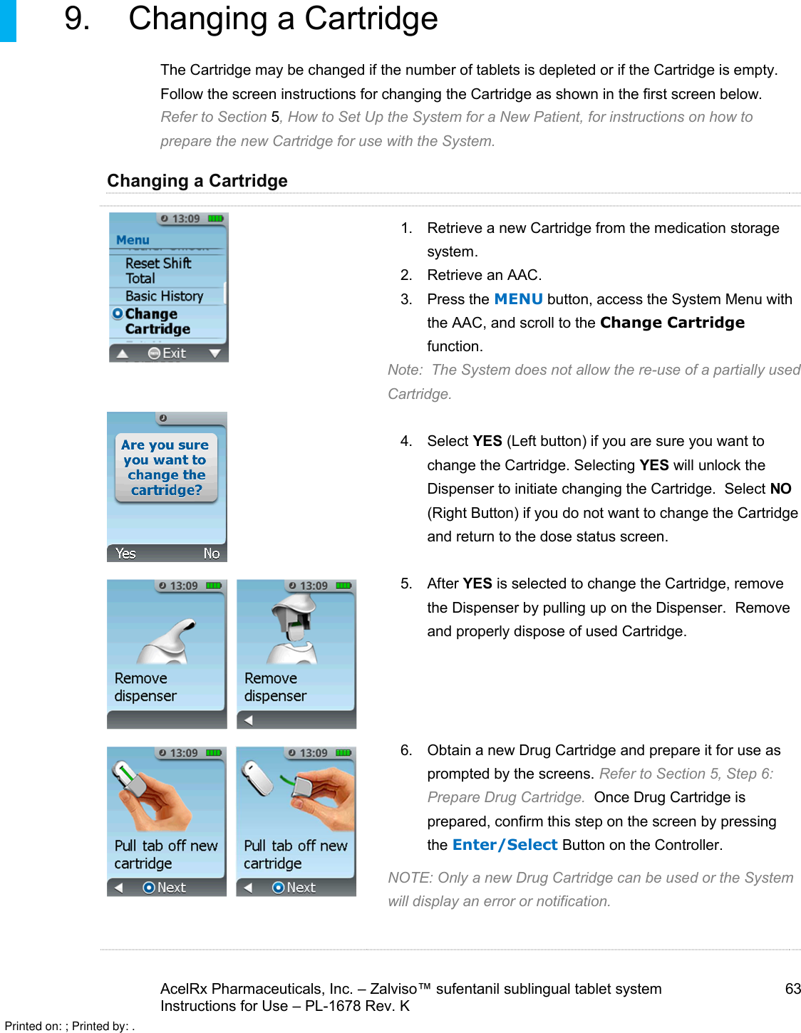 AcelRx Pharmaceuticals, Inc. –Zalviso™ sufentanil sublingual tablet system 63Instructions for Use –PL-1678 Rev. K 9. Changing a Cartridge The Cartridge may be changed if the number of tablets is depleted or if the Cartridge is empty.  Follow the screen instructions for changing the Cartridge as shown in the first screen below.Refer to Section 5, How to Set Up the System for a New Patient, for instructions on how to prepare the new Cartridge for use with the System.Changing a Cartridge    1. Retrieve a new Cartridge from the medication storagesystem.2. Retrieve an AAC.3. Press the MENU button, access the System Menu with the AAC, and scroll to the Change Cartridgefunction.Note:  The System does not allow the re-use of a partially used Cartridge.4. Select YES (Left button) if you are sure you want to change the Cartridge. Selecting YES will unlock the Dispenser to initiate changing the Cartridge.  Select NO(Right Button) if you do not want to change the Cartridge and return to the dose status screen.5. After YES is selected to change the Cartridge, remove the Dispenser by pulling up on the Dispenser.  Remove and properly dispose of used Cartridge.6. Obtain a new Drug Cartridge and prepare it for use as prompted by the screens. Refer to Section 5, Step 6: Prepare Drug Cartridge.  Once Drug Cartridge is prepared, confirm this step on the screen by pressing the Enter/Select Button on the Controller.NOTE: Only a new Drug Cartridge can be used or the System will display an error or notification.Printed on: ; Printed by: .