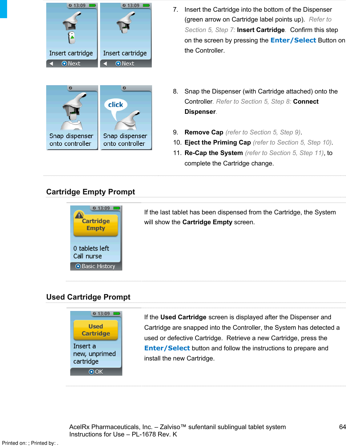 AcelRx Pharmaceuticals, Inc. –Zalviso™ sufentanil sublingual tablet system 64Instructions for Use –PL-1678 Rev. K 7. Insert the Cartridge into the bottom of the Dispenser (green arrow on Cartridge label points up).  Refer to Section 5, Step 7: Insert Cartridge.  Confirm this step on the screen by pressing the Enter/Select Button on the Controller.8. Snap the Dispenser (with Cartridge attached) onto the Controller. Refer to Section 5, Step 8: Connect Dispenser.9. Remove Cap (refer to Section 5, Step 9).10. Eject the Priming Cap (refer to Section 5, Step 10).11. Re-Cap the System (refer to Section 5, Step 11), to complete the Cartridge change.Cartridge Empty PromptIf the last tablet has been dispensed from the Cartridge, the System will show the Cartridge Empty screen.Used Cartridge PromptIf the Used Cartridge screen is displayed after the Dispenser and Cartridge are snapped into the Controller, the System has detected a used or defective Cartridge.  Retrieve a new Cartridge, press the Enter/Select button and follow the instructions to prepare and install the new Cartridge.Printed on: ; Printed by: .