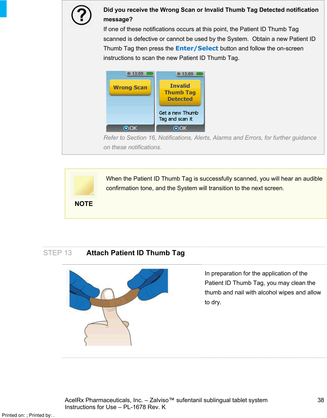 AcelRx Pharmaceuticals, Inc. –Zalviso™ sufentanil sublingual tablet system 38Instructions for Use –PL-1678 Rev. KDid you receive the Wrong Scan or Invalid Thumb Tag Detected notification message?If one of these notifications occurs at this point, the Patient ID Thumb Tag scanned is defective or cannot be used by the System.  Obtain a new Patient ID Thumb Tag then press the Enter/Select button and follow the on-screen instructions to scan the new Patient ID Thumb Tag. Refer to Section 16, Notifications, Alerts, Alarms and Errors, for further guidance on these notifications.NOTEWhen the Patient ID Thumb Tag is successfully scanned, you will hear an audible confirmation tone, and the System will transition to the next screen.STEP 13 Attach Patient ID Thumb TagIn preparation for the application of the Patient ID Thumb Tag, you may clean the thumb and nail with alcohol wipes and allow to dry.Printed on: ; Printed by: .
