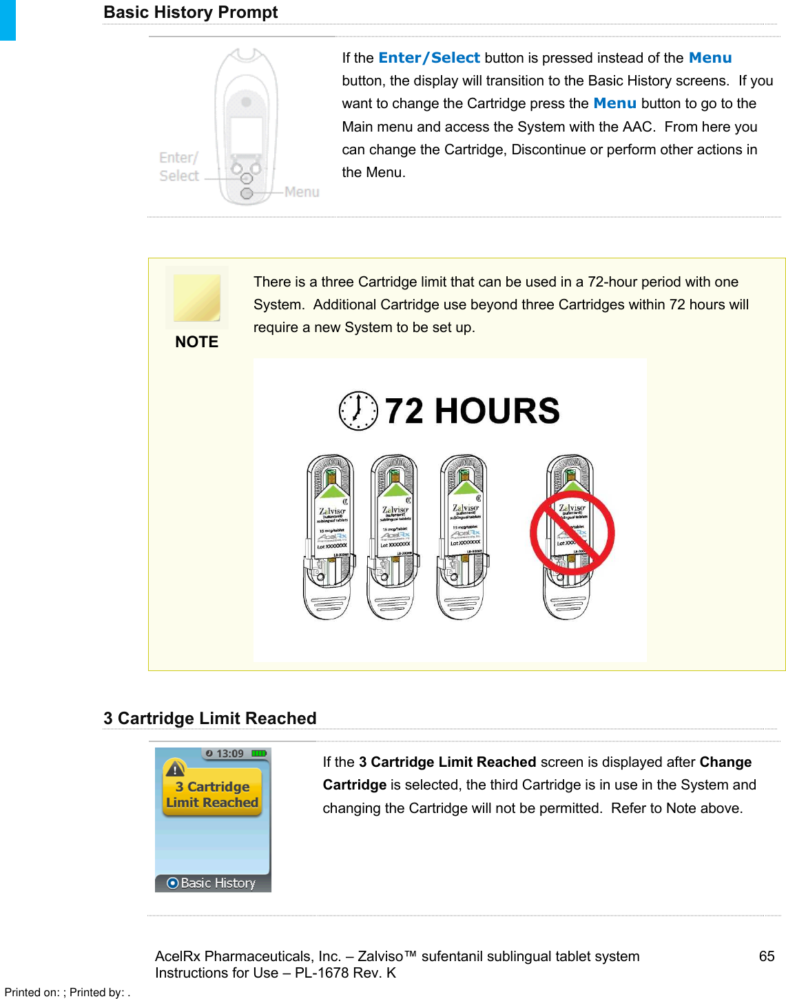 AcelRx Pharmaceuticals, Inc. –Zalviso™ sufentanil sublingual tablet system 65Instructions for Use –PL-1678 Rev. K Basic History PromptIf the Enter/Select button is pressed instead of the Menubutton, the display will transition to the Basic History screens. If you want to change the Cartridge press the Menu button to go to the Main menu and access the System with the AAC. From here you can change the Cartridge, Discontinue or perform other actions in the Menu.NOTEThere is a three Cartridge limit that can be used in a 72-hour period with one System.  Additional Cartridge use beyond three Cartridges within 72 hours will require a new System to be set up.3 Cartridge Limit ReachedIf the 3 Cartridge Limit Reached screen is displayed after Change Cartridge is selected, the third Cartridge is in use in the System and changing the Cartridge will not be permitted.  Refer to Note above.Printed on: ; Printed by: .