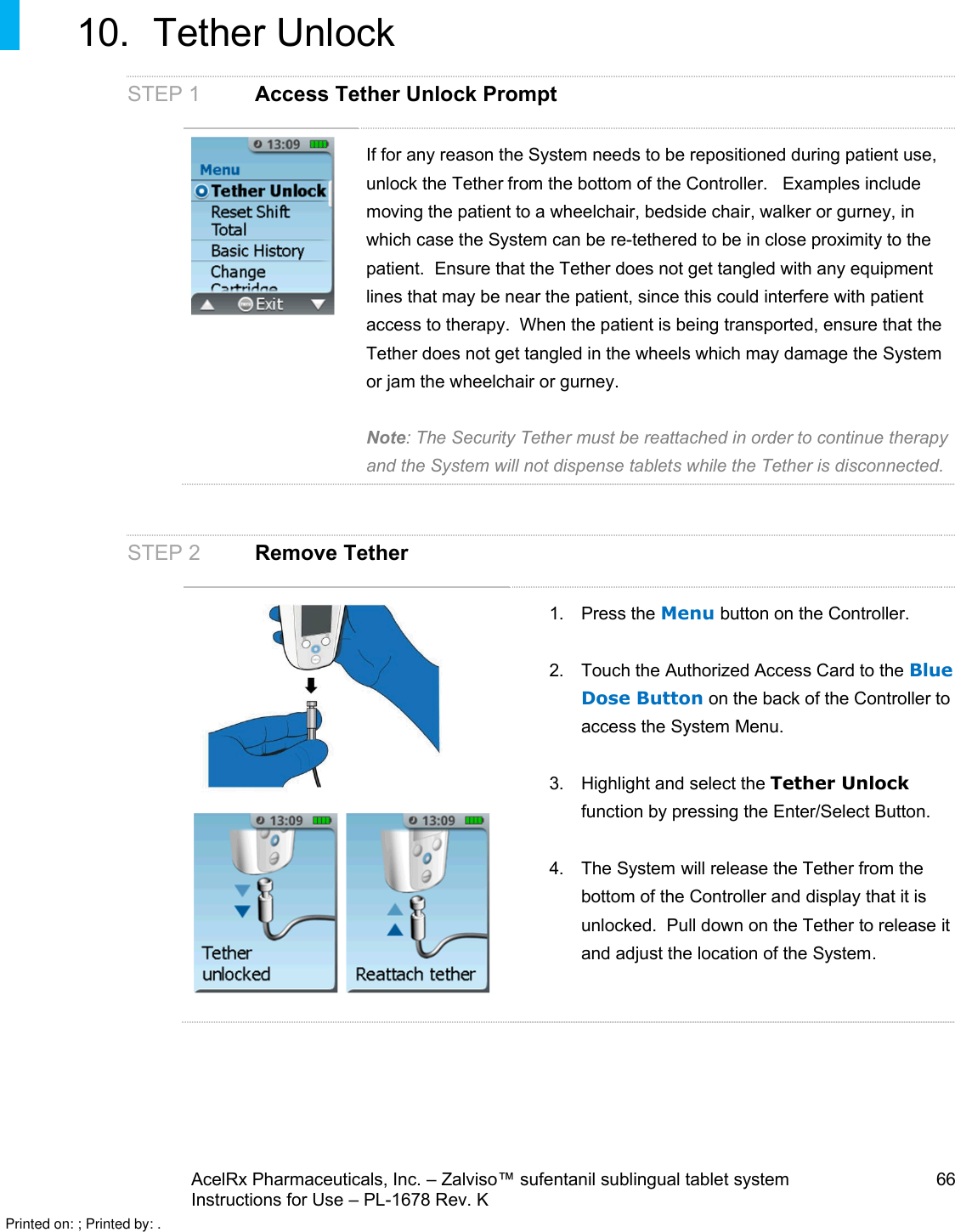 AcelRx Pharmaceuticals, Inc. –Zalviso™ sufentanil sublingual tablet system 66Instructions for Use –PL-1678 Rev. K 10. Tether UnlockSTEP 1 Access Tether Unlock PromptIf for any reason the System needs to be repositioned during patient use, unlock the Tether from the bottom of the Controller. Examples include moving the patient to a wheelchair, bedside chair, walker or gurney, in which case the System can be re-tethered to be in close proximity to the patient. Ensure that the Tether does not get tangled with any equipment lines that may be near the patient, since this could interfere with patient access to therapy.  When the patient is being transported, ensure that the Tether does not get tangled in the wheels which may damage the System or jam the wheelchair or gurney.Note: The Security Tether must be reattached in order to continue therapy and the System will not dispense tablets while the Tether is disconnected.STEP 2 Remove Tether1. Press the Menu button on the Controller.2. Touch the Authorized Access Card to the Blue Dose Button on the back of the Controller to access the System Menu.3. Highlight and select the Tether Unlockfunction by pressing the Enter/Select Button.4. The System will release the Tether from the bottom of the Controller and display that it is unlocked.  Pull down on the Tether to release itand adjust the location of the System.Printed on: ; Printed by: .