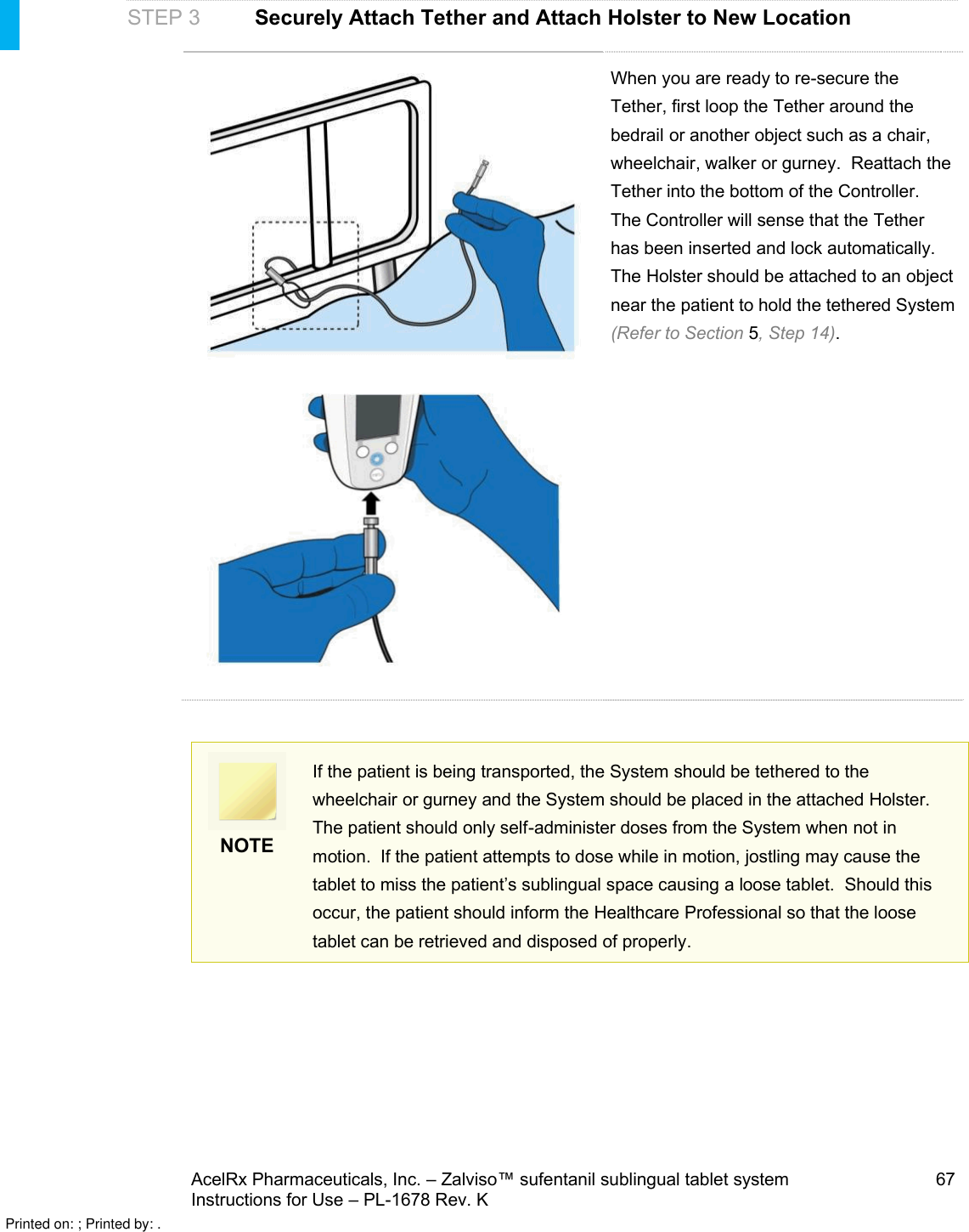 AcelRx Pharmaceuticals, Inc. –Zalviso™ sufentanil sublingual tablet system 67Instructions for Use –PL-1678 Rev. K STEP 3 Securely Attach Tether and Attach Holster to New LocationWhen you are ready to re-secure the Tether, first loop the Tether around the bedrail or another object such as a chair, wheelchair, walker or gurney.  Reattach the Tether into the bottom of the Controller. The Controller will sense that the Tetherhas been inserted and lock automatically. The Holster should be attached to an object near the patient to hold the tethered System(Refer to Section 5, Step 14). NOTEIf the patient is being transported, the System should be tethered to the wheelchair or gurney and the System should be placed in the attached Holster.The patient should only self-administer doses from the System when not in motion.  If the patient attempts to dose while in motion, jostling may cause the tablet to miss the patient’s sublingual space causing aloose tablet. Should this occur, the patient should inform the Healthcare Professional so that the loose tablet can be retrieved and disposed of properly.Printed on: ; Printed by: .