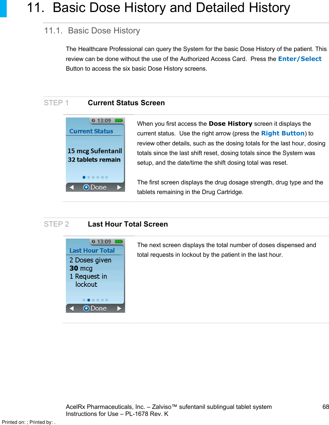 AcelRx Pharmaceuticals, Inc. –Zalviso™ sufentanil sublingual tablet system 68Instructions for Use –PL-1678 Rev. K 11. Basic Dose History and Detailed History11.1. Basic Dose HistoryThe Healthcare Professional can query the System for the basic Dose History of the patient. This review can be done without the use of the Authorized Access Card.  Press the Enter/SelectButton to access the six basic Dose History screens.STEP 1 Current Status ScreenWhen you first access the Dose History screen it displays thecurrent status.  Use the right arrow (press the Right Button)to review other details, such as the dosing totals for the last hour, dosing totals since the last shift reset, dosing totals since the System was setup, and the date/time the shift dosing total was reset.The first screen displays the drug dosage strength, drug type and the tablets remaining in the Drug Cartridge.STEP 2Last Hour Total ScreenThe next screen displays the total number of doses dispensed and total requests in lockout by the patient in the last hour.Printed on: ; Printed by: .