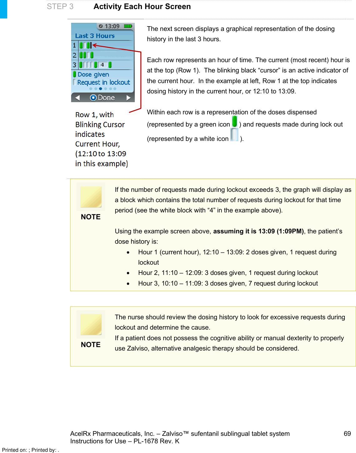 AcelRx Pharmaceuticals, Inc. –Zalviso™ sufentanil sublingual tablet system 69Instructions for Use –PL-1678 Rev. K STEP 3 Activity Each Hour ScreenThe next screen displays a graphical representation of the dosing history in the last 3 hours.Each row represents an hour of time. The current (most recent) hour is at the top (Row 1).  The blinking black “cursor” is an active indicator of the current hour.  In the example at left, Row 1 at the top indicates dosing history in the current hour, or 12:10 to 13:09.Within each row is a representation of the doses dispensed (represented by a green icon  ) and requests made during lock out (represented by a white icon ).NOTEIf the number of requests made during lockout exceeds 3, the graph will display as a block which contains the total number of requests during lockout for that time period (see the white block with “4” in the example above).Using the example screen above, assuming it is 13:09(1:09PM), the patient’s dose history is: Hour 1 (current hour), 12:10 – 13:09: 2 doses given, 1request duringlockoutHour 2, 11:10 –12:09: 3 dosesgiven, 1request during lockoutHour 3, 10:10 –11:09: 3 doses given, 7request during lockoutNOTEThe nurse should review the dosing history to look for excessive requests during lockout and determine the cause.If a patient does not possess the cognitive ability or manual dexterity to properly use Zalviso, alternative analgesic therapy should be considered.Printed on: ; Printed by: .