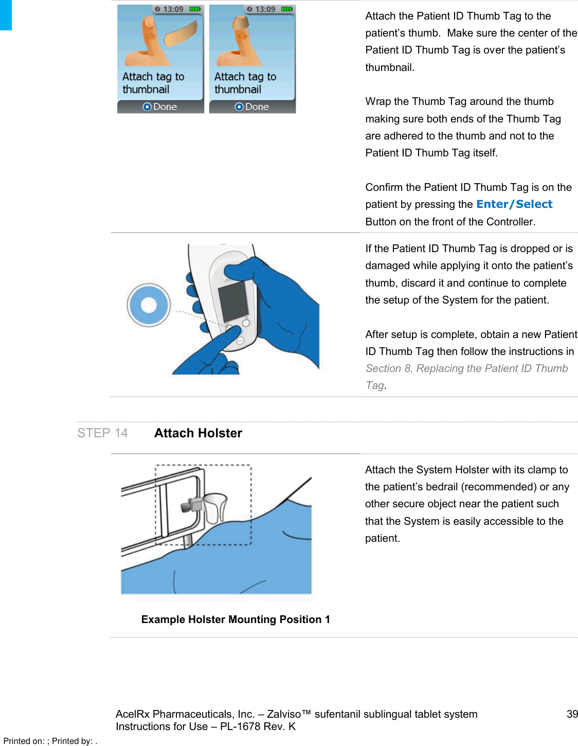 AcelRx Pharmaceuticals, Inc. –Zalviso™ sufentanil sublingual tablet system 39Instructions for Use –PL-1678 Rev. K Attach the Patient ID Thumb Tag to the patient’s thumb.  Make sure the center of thePatient ID Thumb Tag is over the patient’s thumbnail.Wrap the Thumb Tag around the thumbmaking sure both ends of the Thumb Tag are adhered to the thumb and not to the Patient ID Thumb Tag itself.Confirm the Patient ID Thumb Tag is on the patient by pressing the Enter/SelectButton on the front of the Controller. If the Patient ID Thumb Tag is dropped or is damaged while applying it onto the patient’s thumb, discard it and continue to complete the setup of the System for the patient. After setup is complete, obtain a new Patient ID Thumb Tag then follow the instructions in Section 8, Replacing the Patient ID Thumb Tag. STEP 14 Attach HolsterExample Holster Mounting Position 1Attach the System Holster with its clamp to the patient’s bedrail (recommended) or any other secure object near the patient such that the System is easily accessible to the patient.Printed on: ; Printed by: .