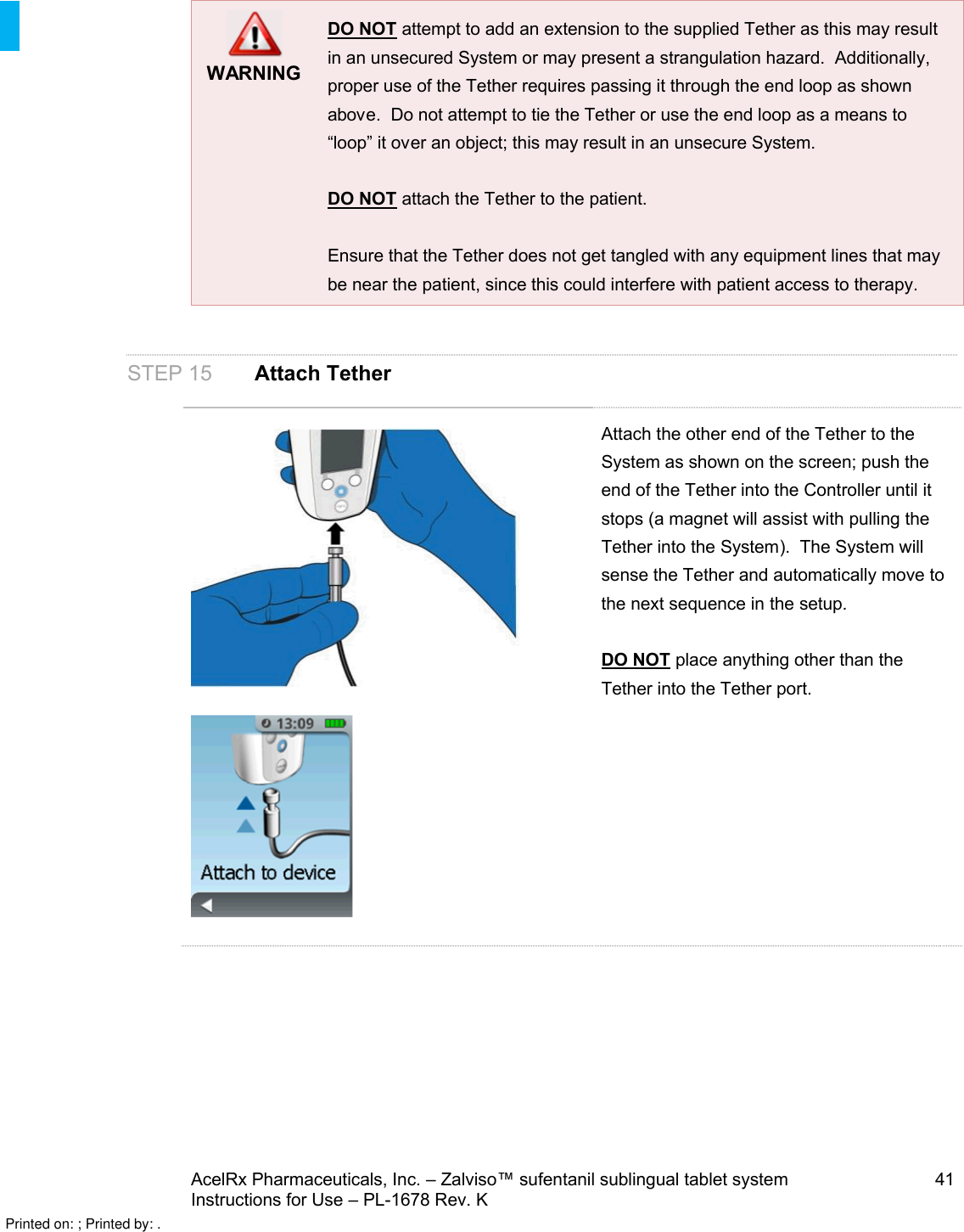 AcelRx Pharmaceuticals, Inc. –Zalviso™ sufentanil sublingual tablet system 41Instructions for Use –PL-1678 Rev. KWARNINGDO NOT attempt to add an extension to the supplied Tether as this may result in an unsecured System or may present a strangulation hazard.  Additionally, proper use of the Tether requires passing it through the end loop as shown above. Do not attempt to tie the Tether or use the end loop as a means to “loop” it over an object; this may result in an unsecure System.DO NOT attach the Tether to the patient.  Ensure that the Tether does not get tangled with any equipment lines that may be near the patient, since this could interfere with patient access to therapy.STEP 15 Attach TetherAttach the other end of the Tether to the System as shown on the screen; push the end of the Tether into the Controller until it stops (a magnet will assist with pulling the Tether into the System).  The System will sense the Tether and automatically move to the next sequence in the setup.DO NOT place anything other than the Tether into the Tether port.Printed on: ; Printed by: .