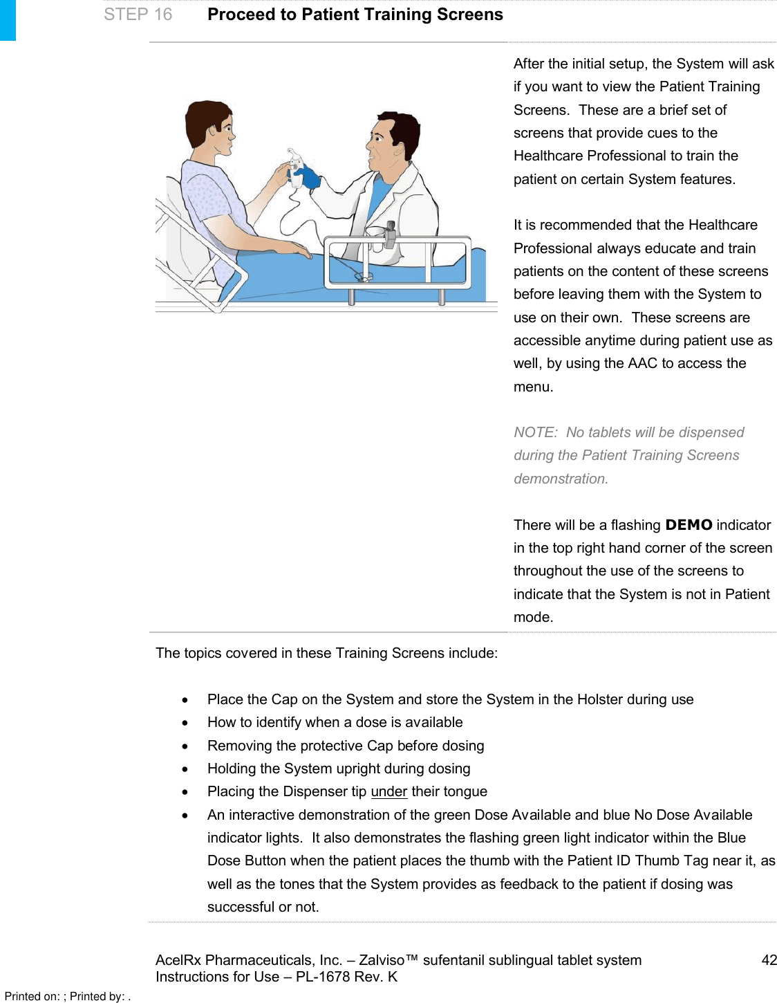 AcelRx Pharmaceuticals, Inc. –Zalviso™ sufentanil sublingual tablet system 42Instructions for Use –PL-1678 Rev. KSTEP 16 Proceed to Patient Training ScreensAfter the initial setup,the System will ask if you want to view the Patient Training Screens.  These are a brief set of screens that provide cues to the Healthcare Professional to train the patient on certain System features.It is recommended that the Healthcare Professional always educate and train patients on the content of these screens before leaving them with the System to use on their own.  These screens are accessible anytime during patient use as well,by using the AAC to access the menu.NOTE:  No tabletswill be dispensed during the Patient Training Screens demonstration.There will be a flashing DEMO indicator in the top right hand corner of the screen throughout the use of the screens to indicate that the System is not in Patient mode.The topics covered in these Training Screens include:Place the Cap on the System and store the System in the Holster during useHow to identify when a dose is availableRemoving the protective Cap before dosingHolding the System upright during dosingPlacing the Dispenser tip under their tongueAn interactive demonstration of the green Dose Available and blue No Dose Available indicator lights.  It also demonstrates the flashing green light indicator within the Blue Dose Button when the patient places the thumb with the Patient ID Thumb Tag near it,as well as the tones that the System provides as feedback to the patient if dosing was successful or not.  Printed on: ; Printed by: .