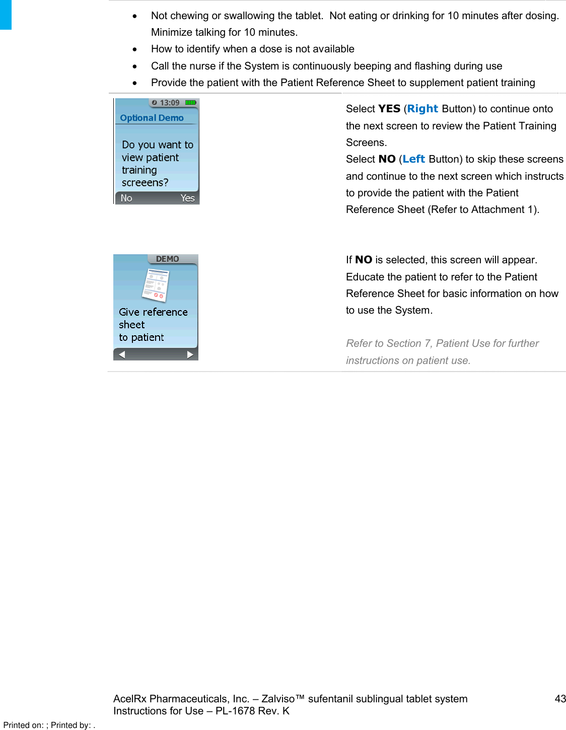 AcelRx Pharmaceuticals, Inc. –Zalviso™ sufentanil sublingual tablet system 43Instructions for Use –PL-1678 Rev. K Not chewing or swallowing the tablet.  Not eating or drinking for 10 minutes after dosing.  Minimize talking for 10 minutes.How to identify when a dose is not availableCall the nurse if the System is continuously beeping and flashing during useProvide the patient with the Patient Reference Sheet to supplement patient trainingSelect YES (Right Button) to continue onto the next screen to review the Patient Training Screens. Select NO (Left Button) to skip these screens and continue to the next screen which instructs to provide the patient with the Patient Reference Sheet (Refer to Attachment 1). If NO is selected, this screen will appear.  Educate the patient to refer to the Patient Reference Sheet for basic information on how to use the System. Refer to Section 7, Patient Use for further instructions on patient use.Printed on: ; Printed by: .