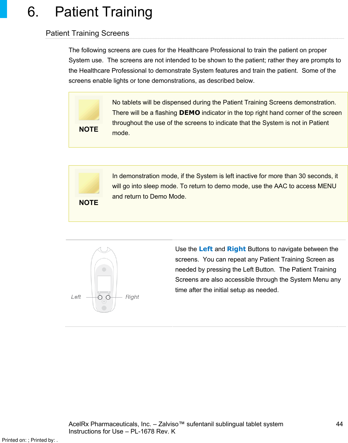 AcelRx Pharmaceuticals, Inc. –Zalviso™ sufentanil sublingual tablet system 44Instructions for Use –PL-1678 Rev. K 6. Patient Training Patient Training ScreensThe following screens are cues for the Healthcare Professional to train the patient on proper System use.  The screens are not intended to be shown to the patient; rather they are prompts to the Healthcare Professional to demonstrate System features and train the patient.  Some of the screens enable lights or tone demonstrations, as described below.  NOTENo tablets will be dispensed during the Patient Training Screens demonstration. There will be a flashing DEMO indicator in the top right hand corner of the screen throughout the use of the screens to indicate that the System is not in Patient mode.NOTEIn demonstration mode, if the System is left inactive for more than 30 seconds, it will go into sleep mode. To return to demo mode, use the AAC to access MENU and return to Demo Mode.Use the Left and Right Buttons to navigate between the screens.  You can repeat any Patient Training Screen as needed by pressing the Left Button.  The Patient Training Screens are also accessible through the System Menu any time after the initial setup as needed.Printed on: ; Printed by: .