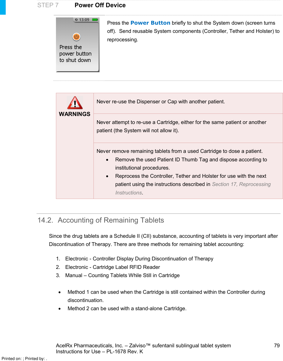 AcelRx Pharmaceuticals, Inc. –Zalviso™ sufentanil sublingual tablet system 79Instructions for Use –PL-1678 Rev. K STEP 7Power Off DevicePress the Power Button briefly to shut the System down (screen turns off).  Send reusable System components (Controller, Tether and Holster) to reprocessing.WARNINGSNever re-use the Dispenser or Cap with another patient.Never attempt to re-use a Cartridge, either for the same patient or another patient (the System will not allow it).Never remove remaining tabletsfrom a used Cartridge to dose a patient.Remove the used Patient ID Thumb Tag and dispose according to institutional procedures.Reprocess the Controller, Tether and Holster for use with the next patient using the instructions described in Section 17, Reprocessing Instructions.14.2. Accounting of Remaining TabletsSince the drug tablets are a Schedule II (CII) substance, accounting of tablets is very important after Discontinuation of Therapy. There are three methods for remaining tablet accounting:1. Electronic -Controller Display During Discontinuation of Therapy2. Electronic -Cartridge Label RFID Reader3. Manual –Counting Tablets While Still in CartridgeMethod 1 can be used when the Cartridge is still contained within the Controller during discontinuation.Method 2 can be used with a stand-alone Cartridge.Printed on: ; Printed by: .