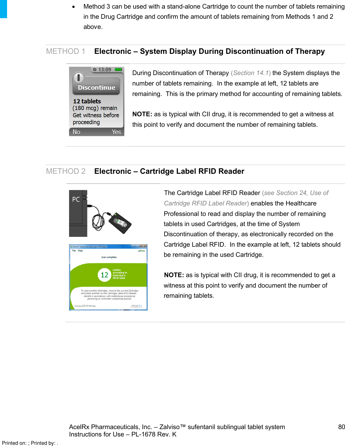 AcelRx Pharmaceuticals, Inc. –Zalviso™ sufentanil sublingual tablet system 80Instructions for Use –PL-1678 Rev. K Method 3 can be used with a stand-alone Cartridge to count the number of tablets remaining in the Drug Cartridge and confirm the amount of tablets remaining from Methods 1 and 2 above. METHOD 1 Electronic –System Display During Discontinuation of TherapyDuring Discontinuation of Therapy (Section 14.1)the System displays the number of tablets remaining.  In the example at left, 12 tablets are remaining.  This is the primary method for accounting of remaining tablets.NOTE: as is typical with CII drug, it is recommended to get a witness at this point to verify and document the number of remaining tablets.   METHOD 2 Electronic –Cartridge Label RFID ReaderThe Cartridge Label RFID Reader (see Section 24, Use of Cartridge RFID Label Reader)enables the Healthcare Professional to read and display the number of remaining tablets in used Cartridges, at the time of System Discontinuation of therapy, as electronically recorded on the Cartridge Label RFID.  In the example at left, 12 tablets should be remaining in the used Cartridge.NOTE: as is typical with CII drug, it is recommended to get a witness at this point to verify and document the number of remaining tablets.   Printed on: ; Printed by: .