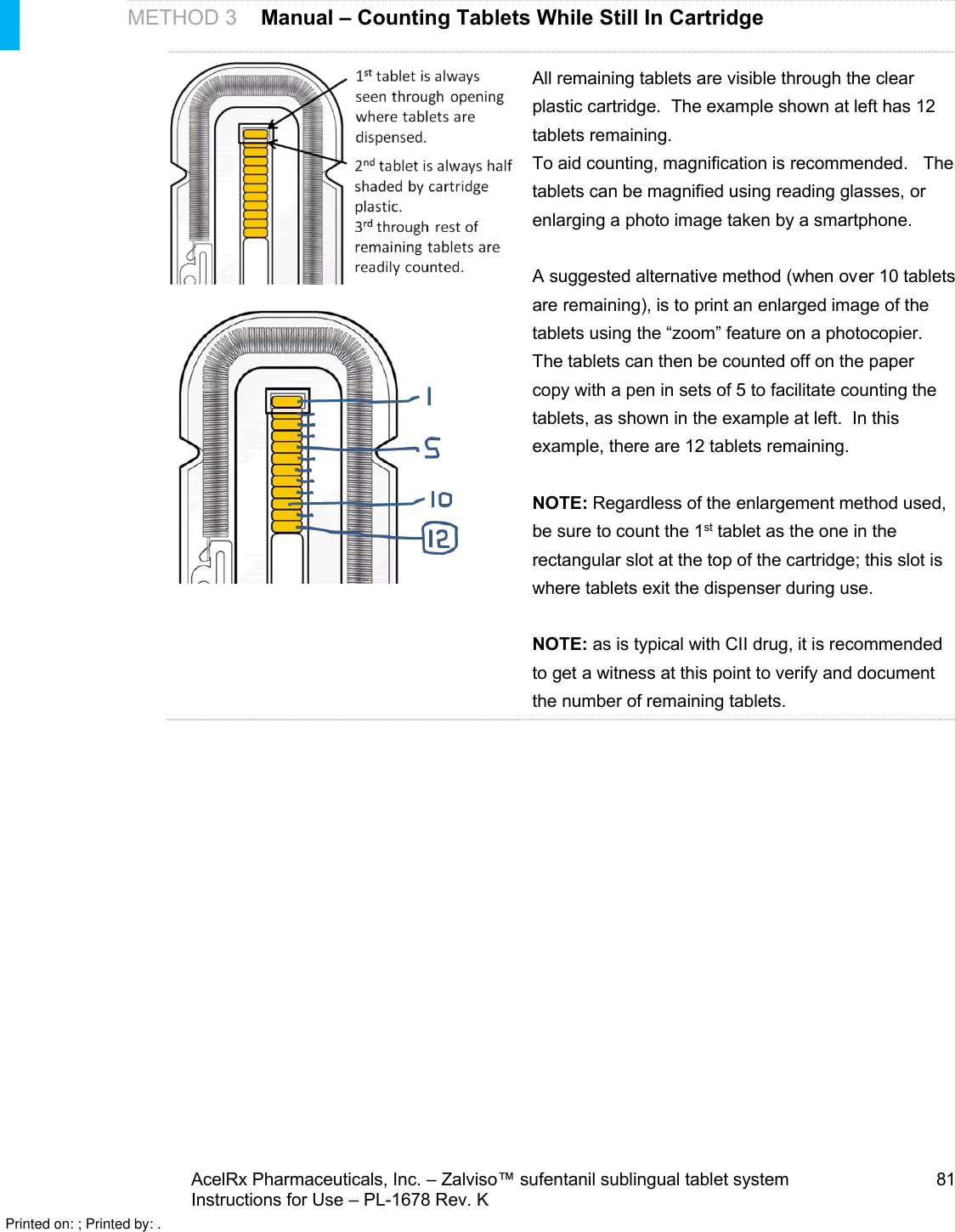 AcelRx Pharmaceuticals, Inc. –Zalviso™ sufentanil sublingual tablet system 81Instructions for Use –PL-1678 Rev. KMETHOD 3Manual –Counting Tablets While Still In CartridgeAll remaining tablets are visible through the clear plastic cartridge.  The example shown at left has 12 tablets remaining.  To aid counting, magnification is recommended.   The tablets can be magnified using reading glasses, or enlarging a photo image taken by a smartphone.A suggested alternative method (when over 10 tablets are remaining), is to print an enlarged image of the tablets using the “zoom” feature on a photocopier.  The tablets can then be counted off on the paper copy with a pen in sets of 5 to facilitate counting the tablets, as shown in the example at left.  In this example, there are 12 tablets remaining.NOTE:Regardless of the enlargement method used, be sure to count the 1st tablet as the one in the rectangular slot at the top of the cartridge; this slot is where tablets exit the dispenser during use.NOTE: as is typical with CII drug, it is recommended to get a witness at this point to verify and document the number of remaining tablets.     Printed on: ; Printed by: .