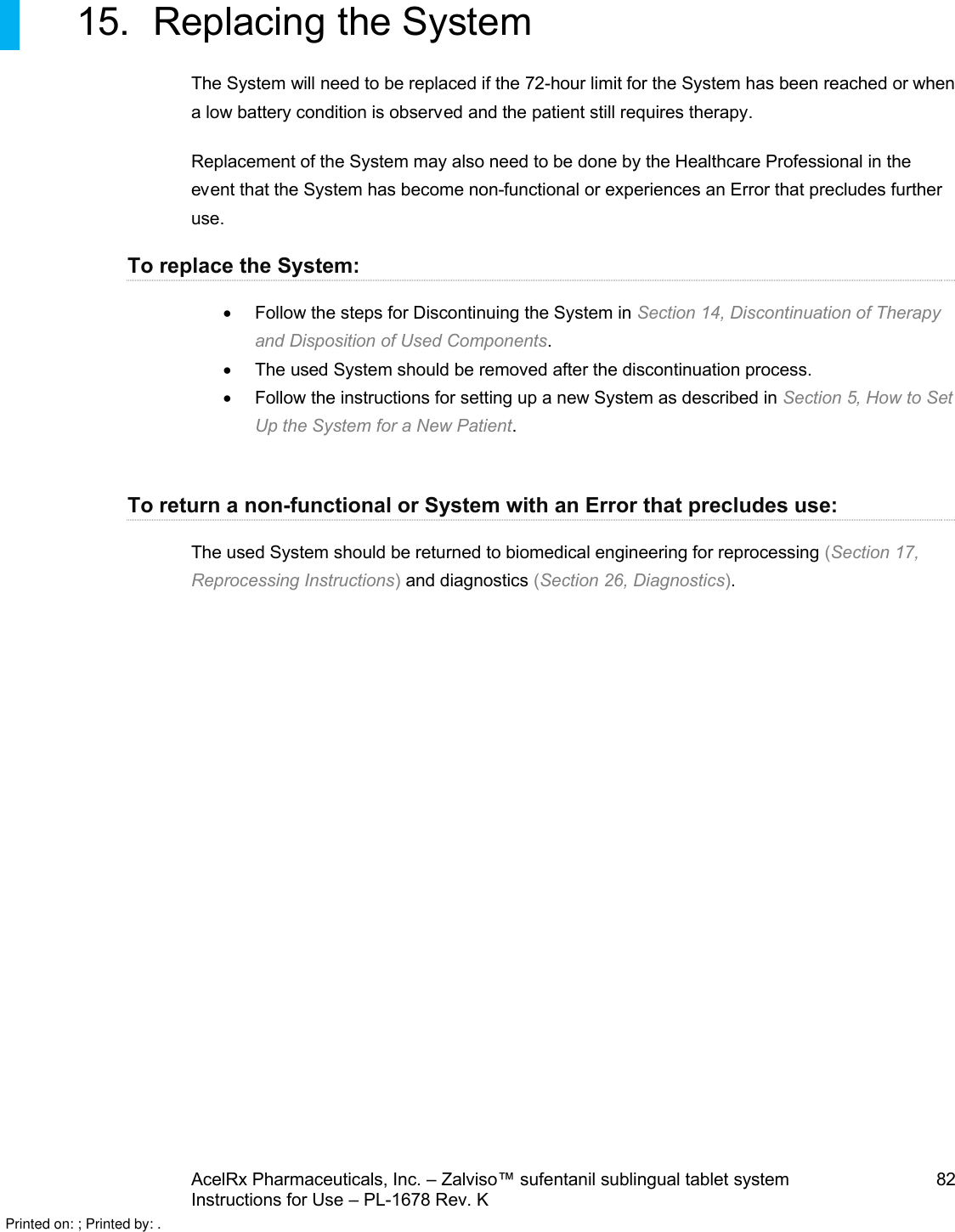 AcelRx Pharmaceuticals, Inc. –Zalviso™ sufentanil sublingual tablet system 82Instructions for Use –PL-1678 Rev. K 15. Replacing the SystemThe System will need to be replaced if the 72-hour limit for the System has been reached or when a low battery condition is observed and the patient still requires therapy. Replacement of the System may also need to be done by the Healthcare Professional in the event that the System has become non-functional or experiences an Error that precludes further use.  To replace the System:Follow the steps for Discontinuing the System in Section 14, Discontinuation of Therapy and Disposition of Used Components. The used System should be removed after the discontinuation process.Follow the instructions for setting up a new System as described in Section 5, How to Set Up the System for a New Patient.To return a non-functional or System with an Error that precludes use:The used System should be returned to biomedical engineering for reprocessing (Section 17, Reprocessing Instructions)and diagnostics (Section 26, Diagnostics).Printed on: ; Printed by: .